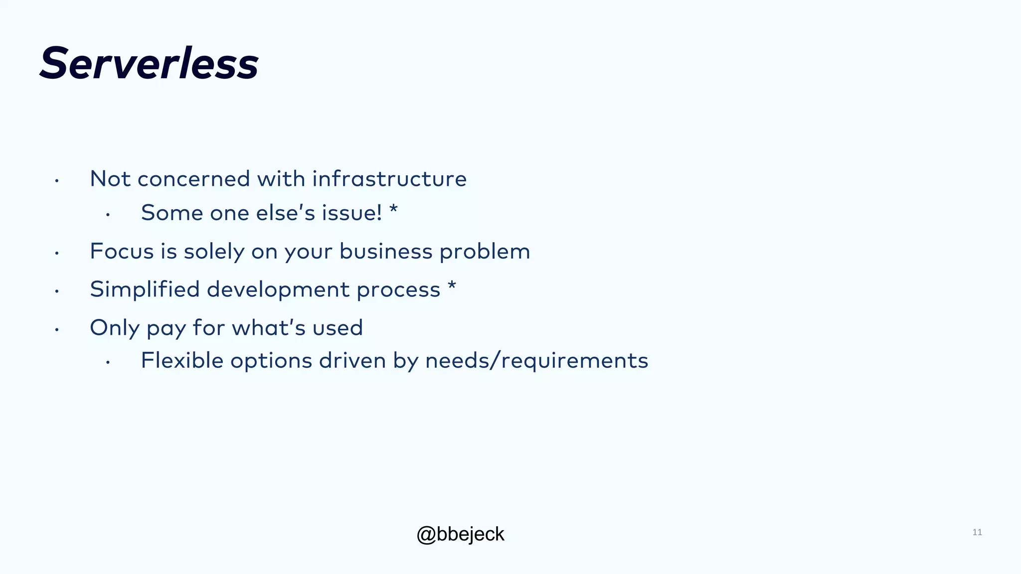 @bbejeck
Serverless
• Not concerned with infrastructure
• Some one else’s issue! *
• Focus is solely on your business problem
• Simplified development process *
• Only pay for what’s used
• Flexible options driven by needs/requirements
11
 