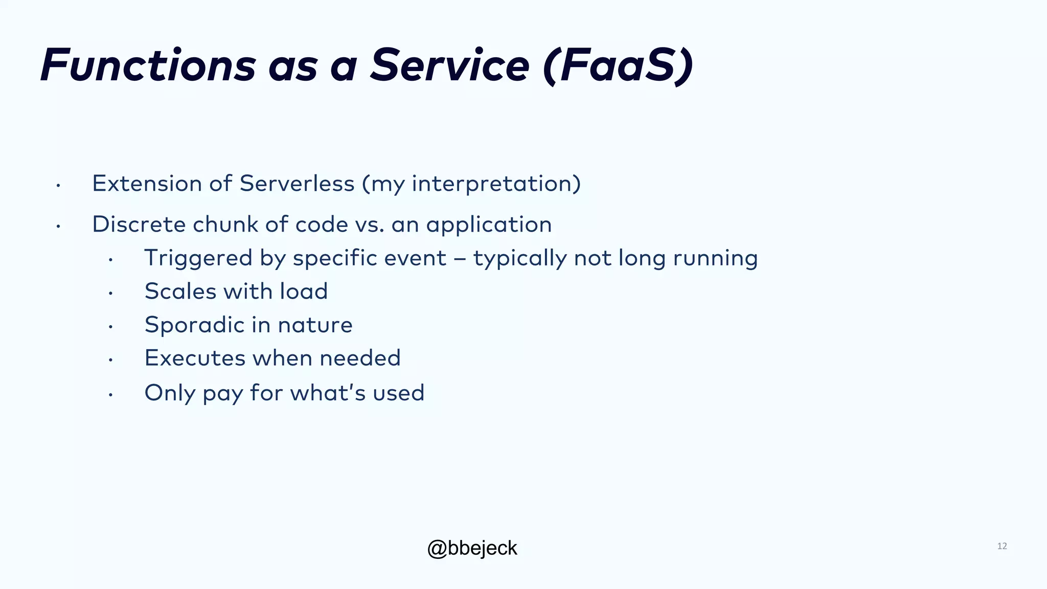 @bbejeck
Functions as a Service (FaaS)
• Extension of Serverless (my interpretation)
• Discrete chunk of code vs. an application
• Triggered by specific event – typically not long running
• Scales with load
• Sporadic in nature
• Executes when needed
• Only pay for what’s used
12
 