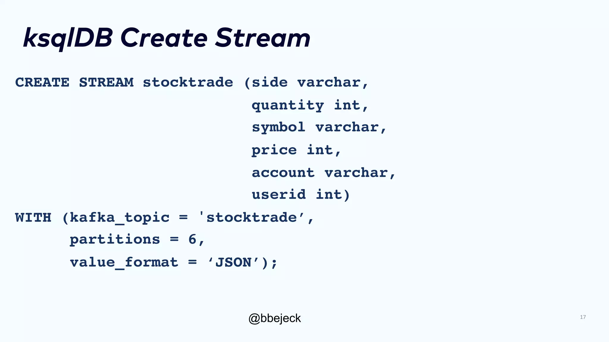 @bbejeck
ksqlDB Create Stream
CREATE STREAM stocktrade (side varchar,
quantity int,
symbol varchar,
price int,
account varchar,
userid int)
WITH (kafka_topic = 'stocktrade’,
partitions = 6,
value_format = ‘JSON’);
17
 