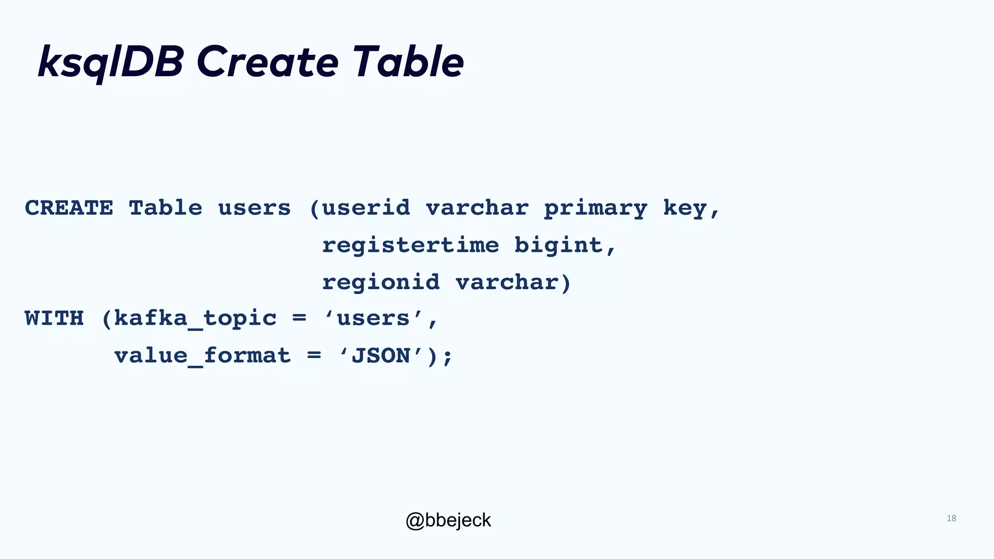 @bbejeck
ksqlDB Create Table
CREATE Table users (userid varchar primary key,
registertime bigint,
regionid varchar)
WITH (kafka_topic = ‘users’,
value_format = ‘JSON’);
18
 