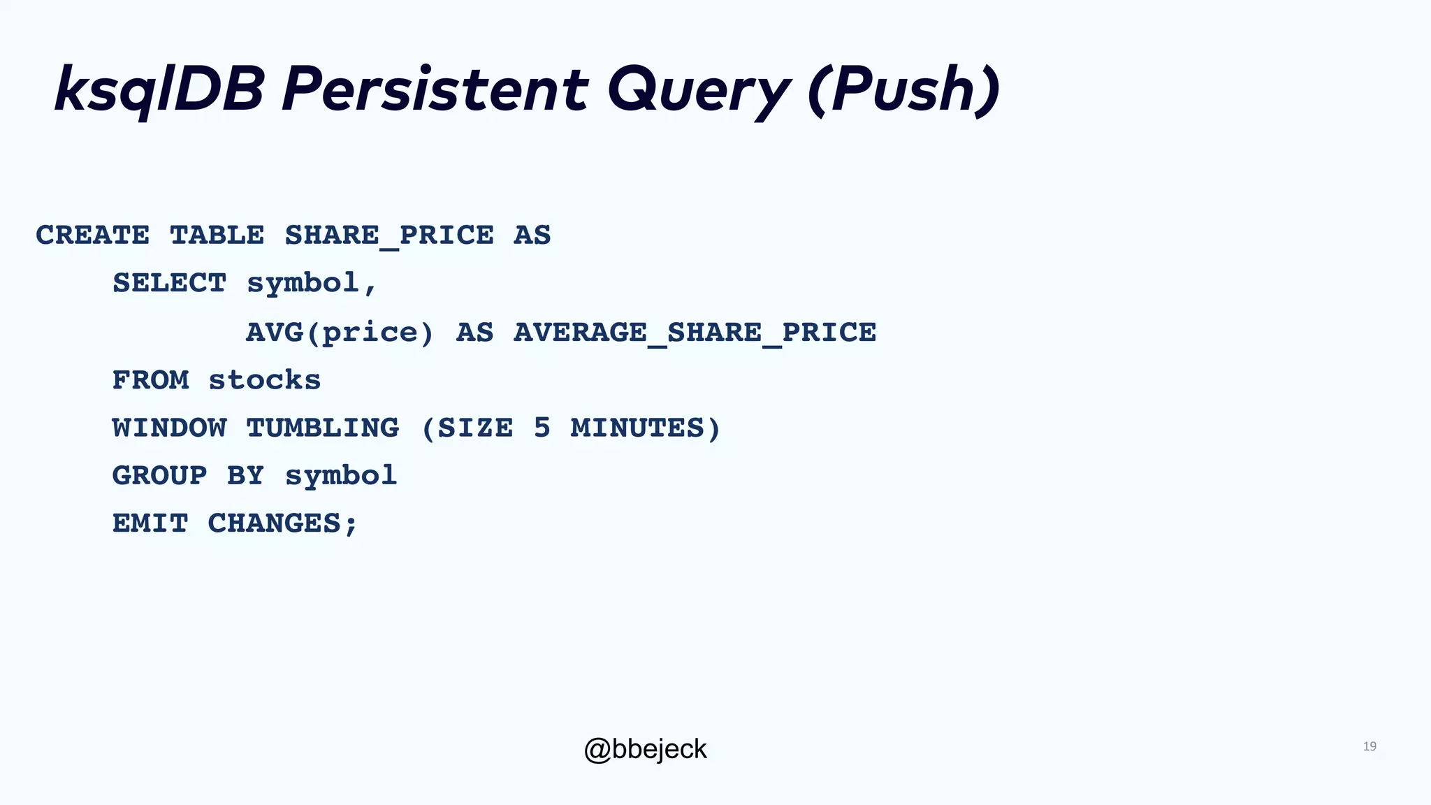 @bbejeck
ksqlDB Persistent Query (Push)
CREATE TABLE SHARE_PRICE AS
SELECT symbol,
AVG(price) AS AVERAGE_SHARE_PRICE
FROM stocks
WINDOW TUMBLING (SIZE 5 MINUTES)
GROUP BY symbol
EMIT CHANGES;
19
 