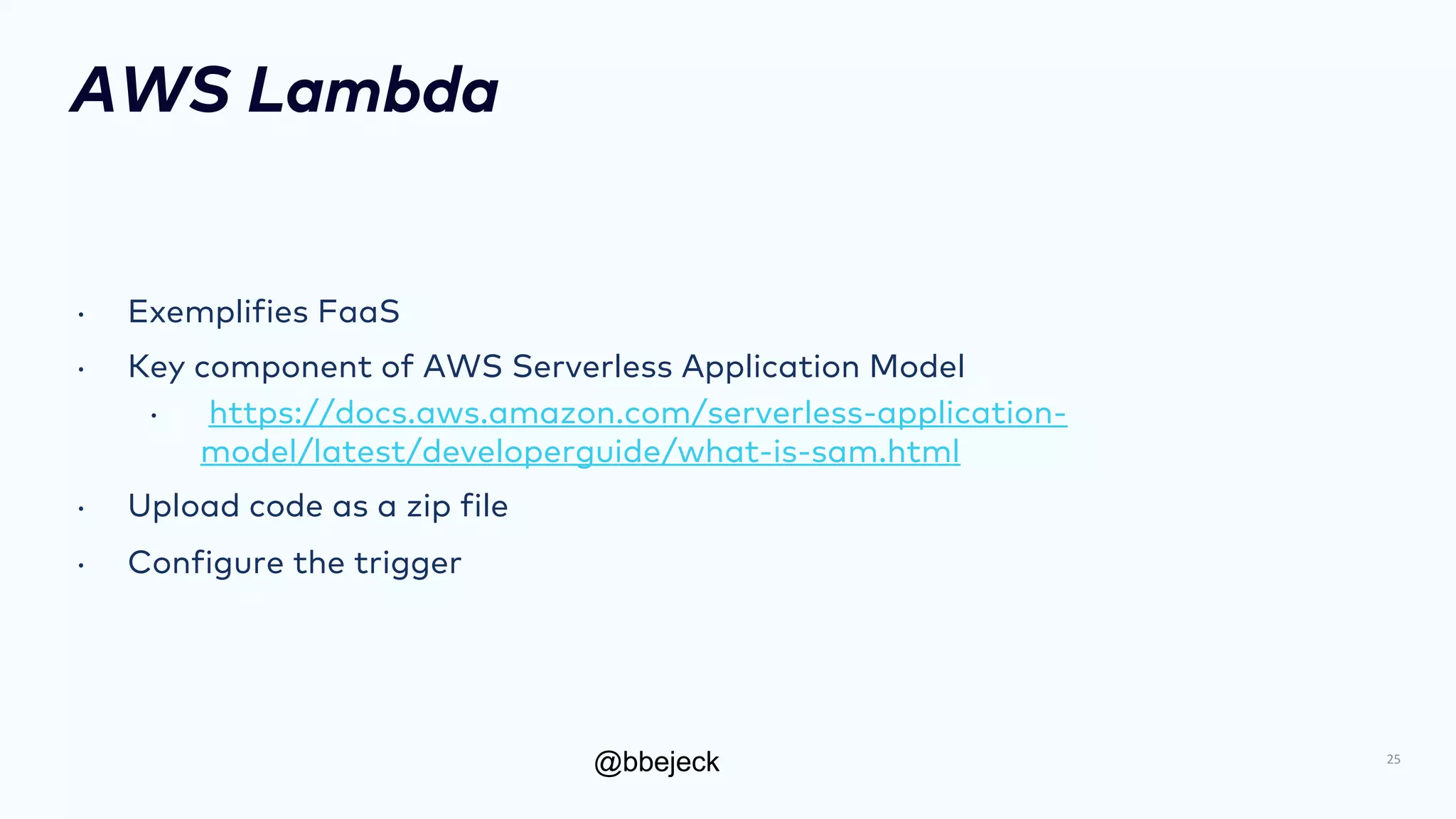 @bbejeck
AWS Lambda
• Exemplifies FaaS
• Key component of AWS Serverless Application Model
• https://docs.aws.amazon.com/serverless-application-
model/latest/developerguide/what-is-sam.html
• Upload code as a zip file
• Configure the trigger
25
 