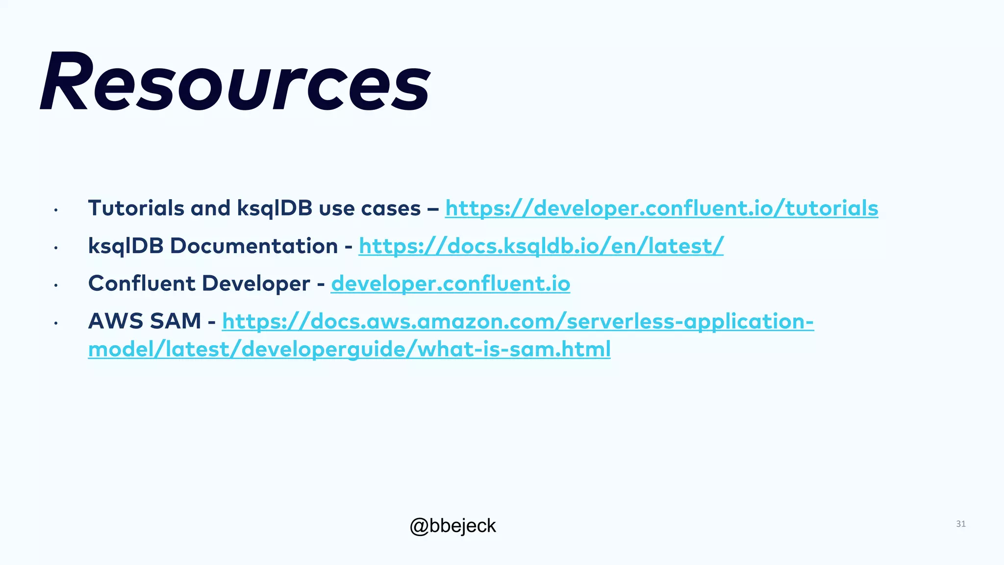 @bbejeck
Resources
• Tutorials and ksqlDB use cases – https://developer.confluent.io/tutorials
• ksqlDB Documentation - https://docs.ksqldb.io/en/latest/
• Confluent Developer - developer.confluent.io
• AWS SAM - https://docs.aws.amazon.com/serverless-application-
model/latest/developerguide/what-is-sam.html
31
 