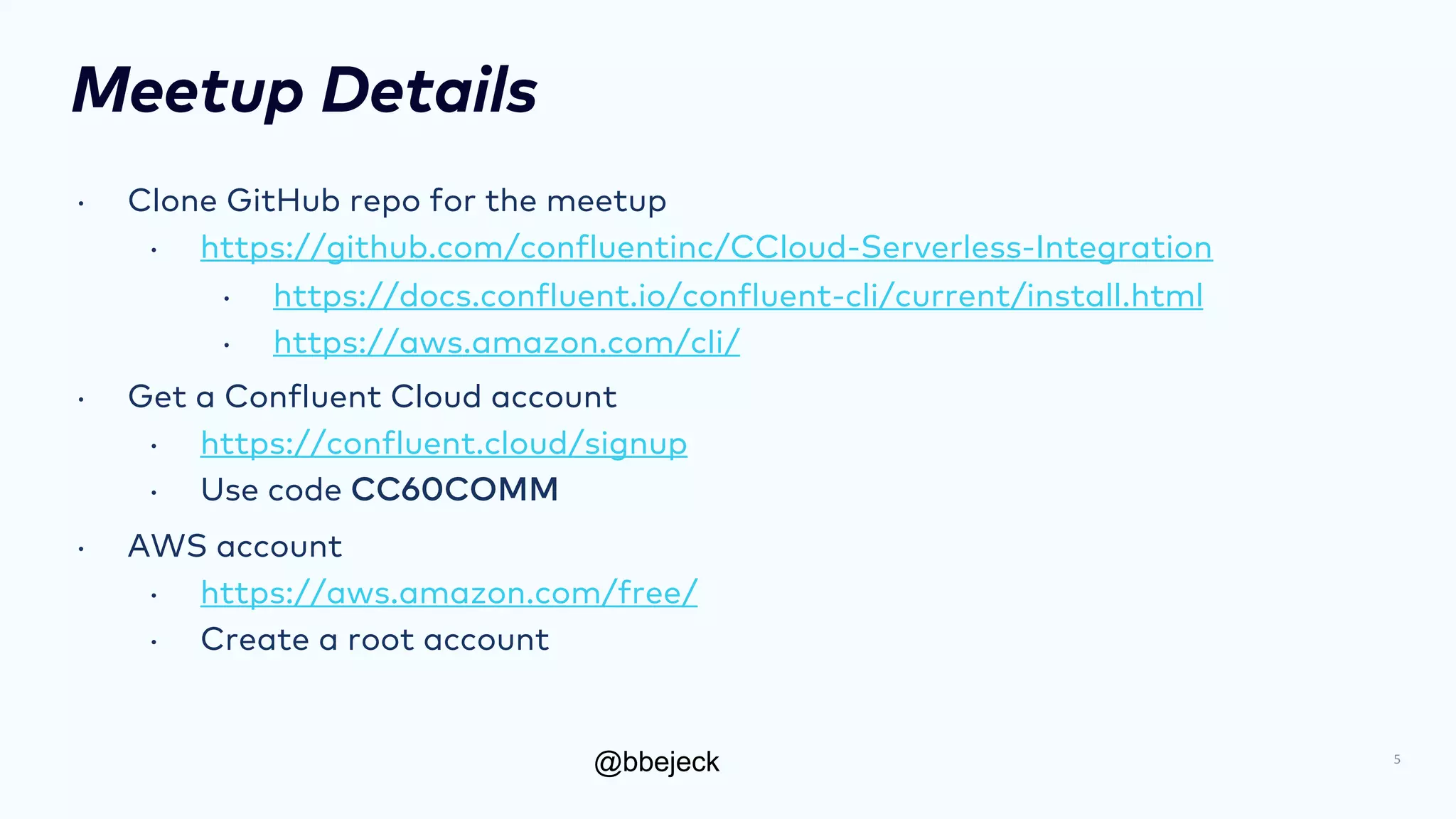 @bbejeck
Meetup Details
• Clone GitHub repo for the meetup
• https://github.com/confluentinc/CCloud-Serverless-Integration
• https://docs.confluent.io/confluent-cli/current/install.html
• https://aws.amazon.com/cli/
• Get a Confluent Cloud account
• https://confluent.cloud/signup
• Use code CC60COMM
• AWS account
• https://aws.amazon.com/free/
• Create a root account
5
 