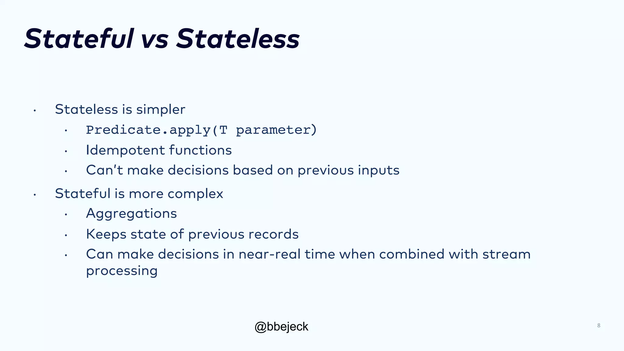 @bbejeck
Stateful vs Stateless
• Stateless is simpler
• Predicate.apply(T parameter)
• Idempotent functions
• Can’t make decisions based on previous inputs
• Stateful is more complex
• Aggregations
• Keeps state of previous records
• Can make decisions in near-real time when combined with stream
processing
8
 
