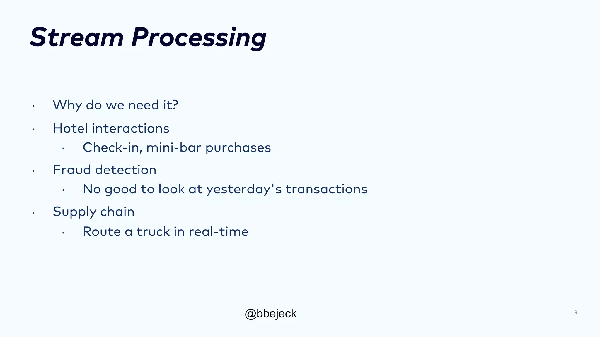 @bbejeck
Stream Processing
• Why do we need it?
• Hotel interactions
• Check-in, mini-bar purchases
• Fraud detection
• No good to look at yesterday's transactions
• Supply chain
• Route a truck in real-time
9
 