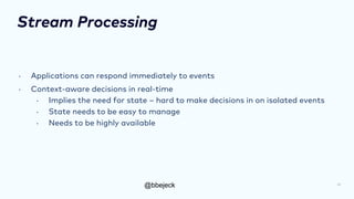 @bbejeck
Stream Processing
• Applications can respond immediately to events
• Context-aware decisions in real-time
• Implies the need for state – hard to make decisions in on isolated events
• State needs to be easy to manage
• Needs to be highly available
10
 