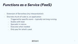 @bbejeck
Functions as a Service (FaaS)
• Extension of Serverless (my interpretation)
• Discrete chunk of code vs. an application
• Triggered by specific event – typically not long running
• Scales with load
• Sporadic in nature
• Executes when needed
• Only pay for what’s used
12
 