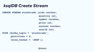 @bbejeck
ksqlDB Create Stream
CREATE STREAM stocktrade (side varchar,
quantity int,
symbol varchar,
price int,
account varchar,
userid int)
WITH (kafka_topic = 'stocktrade’,
partitions = 6,
value_format = ‘JSON’);
17
 
