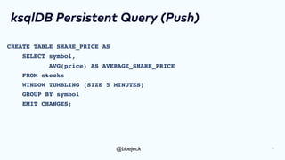 @bbejeck
ksqlDB Persistent Query (Push)
CREATE TABLE SHARE_PRICE AS
SELECT symbol,
AVG(price) AS AVERAGE_SHARE_PRICE
FROM stocks
WINDOW TUMBLING (SIZE 5 MINUTES)
GROUP BY symbol
EMIT CHANGES;
19
 