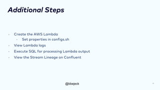 @bbejeck
Additional Steps
• Create the AWS Lambda
• Set properties in configs.sh
• View Lambda logs
• Execute SQL for processing Lambda output
• View the Stream Lineage on Confluent
28
 