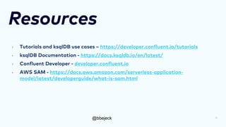 @bbejeck
Resources
• Tutorials and ksqlDB use cases – https://developer.confluent.io/tutorials
• ksqlDB Documentation - https://docs.ksqldb.io/en/latest/
• Confluent Developer - developer.confluent.io
• AWS SAM - https://docs.aws.amazon.com/serverless-application-
model/latest/developerguide/what-is-sam.html
31
 