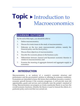 Topic  Introduction to 
      1                       Macroeconomics

      LEARNING OUTCOMES
      By the end of this topic, you should be able to:
      1.   Define macroeconomics;
      2.   Discuss five main issues in the study of macroeconomics;
      3.   Elaborate on the two main macroeconomic policies, namely the
           financial policy and the fiscal policy;
      4.   Discuss three objectives of macroeconomics;
      5.   Describe the economic phases in the business cycle;
      6.   Differentiate between classical and Keynesian economic theories in
           relation to macroeconomics; and
      7.   Examine the meaning of aggregate demand and aggregate supply in
           economics.



       INTRODUCTION
Macroeconomics is an analysis of a countryÊs economic structure and
performance and the governmentÊs policies in affecting its economic conditions.
Economists are interested to know the factors that contribute towards a countryÊs
economic growth because if the economy progresses, it will provide more job
opportunities, goods and services and eventually raise the peopleÊs standard of
living. Macroeconomics can progress as it tests a particular theory to see how the
overall economy functions, whereby the theory is used to forecast the effects of a
particular policy and event that was carried out.
 