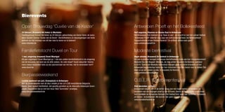 Bierevents

Open Brouwdag ‘Cuvée van de Keizer’                                                          Antwerpen Proeft en het Bollekesfeest
24 februari, Brouwerij Het Anker in Mechelen                                                 Half augustus, Vlaamse en Waalse Kaai in Antwerpen
Traditiegetrouw brouwt Het Anker op 24 februari, geboortedag van Keizer Karel, de exclu-     Het Antwerpse Zuid trakteert je op ‘twee-in-een’. Je stroomt er van het culinair festival
sieve Gouden Carolus ‘Cuvée van de Keizer’. Bierliefhebbers en nieuwsgierigen van harte      ‘Antwerpen Proeft’ letterlijk door naar een écht Antwerps feest, het Bollekesfeest!
welkom om het ontstaan van dit bier mee te vieren en te beleven!                             Topgastronomie of een Bolleke Koninck? Ze smaken allebei even goed!
www.hetanker.be                                                                              www.antwerpenproeft.be


Familiefietstocht Duvel on Tour                                                              Modeste bierfestival
1 mei, omgeving brouwerij Duvel Moortgat                                                     Begin oktober, Brouwerij De Koninck in Antwerpen
Elk jaar organiseert Duvel Moortgat op 1 mei een unieke familiefietstocht in de omgeving     Elk jaar in oktober brengen Antwerpse bierliefhebbers hulde aan hun ‘brouwmonument’
van de brouwerij, het land van de stille waters. De rode draad? Duvel natuurlijk! Deelne-    Modeste Van den Bogaert. Modeste, de man achter brouwerij De Koninck, overleed
mers maken bovendien kans op een jaarvoorraad van het bier, niet te versmaden toch?          in 2010. Tijdens het Modeste bierfestival brengen grote en kleine brouwers uit het
www.duvel.be                                                                                 Antwerpse bierlandschap hulde aan hun monument door hun bieren voor te stellen. Dat
                                                                                             doen ze op een unieke locatie, in brouwerij De Koninck.
                                                                                             www.antwerpsbiercollege.be
Bierpassieweekend
Laatste weekend van juni, Groenplaats in Antwerpen                                           O.B.E.R. Kerstbierenfestival
Met de zomervakantie voor de deur ontdek je hier zo’n 200 verschillende Belgische
bieren. Geen typisch bierfestival, wel gezellig genieten op de sfeervolle Antwerpse Groen-   Eind december, in Essen
plaats. Degusteren doe je met een heus ‘Beer Sommelier’ proefglas.                           Brouwerijen wagen zich in de winter graag aan een eigen winter- of kerstbier. De
www.bierpassieweekend.be                                                                     resultaten van die pogingen proef je hier in Essen, vlakbij de Nederlandse grens maar
                                                                                             toch middenin de Antwerpse Kempen. Het festival trekt ieder jaar duizenden bezoekers
                                                                                             uit binnen- en buitenland. We kunnen hen geen ongelijk geven!
                                                                                             www.kerstbierfestival.be

                                                                                                                                                                                         24
 