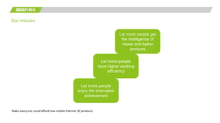 Our mission
Let more people get
the intelligence of
newer and better
products
Let more people
enjoy the innovation
achievement
Let more people
have higher working
efficiency
Make every one could afford new mobile Internet 3C products
 