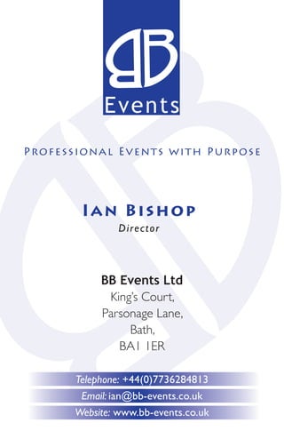 Events
P rof e s s ion a l Events with Purpose




         Ian B i s hop
                 Director



             BB Events Ltd
              King’s Court,
             Parsonage Lane,
                  Bath,
                BA1 1ER

        Telephone: +44(0)7736284813
         Email: ian@bb-events.co.uk
        Website: www.bb-events.co.uk
 