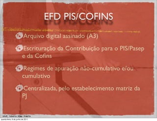 EFD PIS/COFINS
                          Arquivo digital assinado (A3)
                         Escrituração da Contribuição para o PIS/Pasep
                         e da Coﬁns
                         Regimes de apuração não-cumulativo e/ou
                         cumulativo
                         Centralizada, pelo estabelecimento matriz da
                         PJ

 prof. Roberto Dias Duarte
quarta-feira, 8 de junho de 2011
 