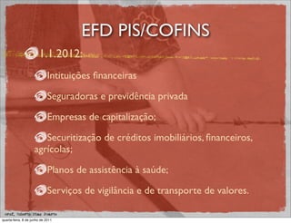 EFD PIS/COFINS
                       1.1.2012:
                             Intituições ﬁnanceiras

                             Seguradoras e previdência privada

                             Empresas de capitalização;

                       Securitização de créditos imobiliários, ﬁnanceiros,
                    agrícolas;

                             Planos de assistência à saúde;

                             Serviços de vigilância e de transporte de valores.

 prof. Roberto Dias Duarte
quarta-feira, 8 de junho de 2011
 