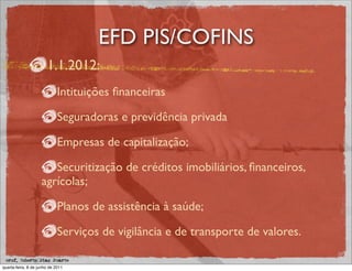 EFD PIS/COFINS
                       1.1.2012:
                             Intituições ﬁnanceiras

                             Seguradoras e previdência privada

                             Empresas de capitalização;

                       Securitização de créditos imobiliários, ﬁnanceiros,
                    agrícolas;

                             Planos de assistência à saúde;

                             Serviços de vigilância e de transporte de valores.

 prof. Roberto Dias Duarte
quarta-feira, 8 de junho de 2011
 