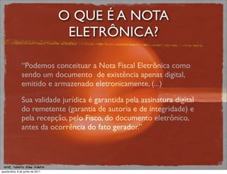 O QUE É A NOTA
                                    ELETRÔNICA?

                “Podemos conceituar a Nota Fiscal Eletrônica como
                sendo um documento de existência apenas digital,
                emitido e armazenado eletronicamente, (...)

                Sua validade jurídica é garantida pela assinatura digital
                do remetente (garantia de autoria e de integridade) e
                pela recepção, pelo Fisco, do documento eletrônico,
                antes da ocorrência do fato gerador.”



 prof. Roberto Dias Duarte
quarta-feira, 8 de junho de 2011
 