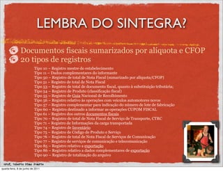 LEMBRA DO SINTEGRA?
               Documentos fiscais sumarizados por alíquota e CFOP
               20 tipos de registros
                           Tipo 10 – Registro mestre do estabelecimento
                           Tipo 11 – Dados complementares do informante
                           Tipo 50 – Registro de total de Nota Fiscal (sumarizado por alíquota/CFOP)
                           Tipo 51 – Registro de total de Nota Fiscal
                           Tipo 53 – Registro de total de documento fiscal, quanto à substituição tributária;
                           Tipo 54 – Registro de Produto (classificação fiscal)
                           Tipo 55 – Registro de Guia Nacional de Recolhimento
                           Tipo 56 – Registro relativo às operações com veículos automotores novos
                           Tipo 57 – Registro complementar para indicação do número de lote de fabricação
                           Tipo 60 – Registro destinado a informar as operações CUPOM FISCAL
                           Tipo 61 – Registro dos outros documentos fiscais
                           Tipo 70 – Registro de total de Nota Fiscal de Serviço de Transporte, CTRC
                           Tipo 71 – Registro de Informações da carga transportada
                           Tipo 74 – Registro de Inventário
                           Tipo 75 – Registro de Código de Produto e Serviço
                           Tipo 76 – Registro de total de Nota Fiscal de Serviços de Comunicação
                           Tipo 77 – Registro de serviços de comunicação e telecomunicação
                           Tipo 85 – Registro relativo a exportação
                           Tipo 86 – Registro relativo a dados complementares de exportação
                           Tipo 90 – Registro de totalização do arquivo

 prof. Roberto Dias Duarte
quarta-feira, 8 de junho de 2011
 