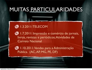 MUITAS PARTICULARIDADES

                                    1.3.2011: TELECOM

                                      1.7.2011: Impressão e comércio de jornais,
                                   livros, revistas e periódicos; Atividades de
                                   Correio Nacional

                                    1.10.2011:Vendas para a Administração
                                   Pública. (AC, AP, MG, PE, DF)



 prof. Roberto Dias Duarte
quarta-feira, 8 de junho de 2011
 
