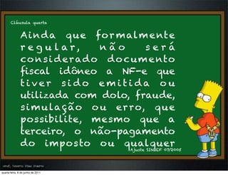 Cláusula quarta


               A i n d a q u e fo r m alm e nt e
               r e g u l a r,     não      será
               co n s i d e r ad o d o c um e nto
               ﬁscal idôneo a NF-e que
               tiver sido emitida ou
               utilizada com dolo, fraude,
               s i m u la ç ã o o u er ro, q u e
               possibilite, mesmo que a
               terceiro, o não-pagamento
               do impos to o u qualquer
                                       Ajuste SINIEF 07/2005



prof. Roberto Dias Duarte
 prof. Roberto Dias Duarte
quarta-feira, 8 de junho de 2011
 