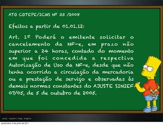 ATO COTEPE/ICMS Nº 33 /2008


        Efeitos a partir de 01.01.12:

        Art. 1º Po derá o emitente so licitar o
        cancelam ento da NF-e, em prazo não
        superior a 24 horas, contado do momento
        e m q u e f o i c o n c e d i d a a r e s p e c t i va
        Autorização de Uso da NF-e, desde que não
        tenha ocorrido a circulação da mercadoria
        ou a prestação de serviço e observadas às
        demais normas constantes do AJUSTE SINIEF
        07/05, de 5 de outubro de 2005. 




prof. Roberto Dias Duarte
 prof. Roberto Dias Duarte
quarta-feira, 8 de junho de 2011
 