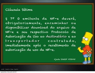 Cláusula Sétima


         § 7º O em i te nte da NF-e deverá,
         o b r i g ato r i a m e nt e , e n ca m i n h ar o u
         disponibilizar download do arquivo da
         NF-e e seu respectivo Protocolo de
         Autorização de Uso ao destinatário e ao
         transportador                    co nt r at ad o,
         imediatamente após o recebimento da
         autorização de uso da NF-e.


                                            Ajuste SINIEF 07/2005




prof. Roberto Dias Duarte
 prof. Roberto Dias Duarte
quarta-feira, 8 de junho de 2011
 