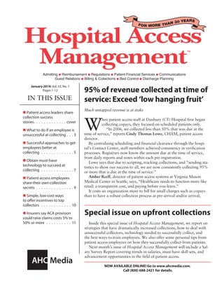 FOR MORE THAN 30 YEARS
IN THIS ISSUE
January 2014: Vol. 33, No. 1
Pages 1-12
NOW AVAILABLE ONLINE! Go to www.ahcmedia.com.
Call (800) 688-2421 for details.
Special issue on upfront collections
Inside this special issue of Hospital Access Management, we report on
strategies that have dramatically increased collections, how to deal with
unsuccessful collectors, technology needed to successfully collect, and
the best ways to train employees. We also offer some personal tips from
patient access employees on how they successfully collect from patients.
Next month’s issue of Hospital Access Management will include a Sal-
ary Survey Report covering trends in salaries, must-have skill sets, and
advancement opportunities in the field of patient access.
95% of revenue collected at time of
service: Exceed ‘low hanging fruit’
Much untapped revenue is at stake
W
hen patient access staff at Danbury (CT) Hospital first began
collecting copays, they focused on scheduled patients only.
“In 2006, we collected less than 50% that was due at the
time of service,” reports Cindy Thomas Lowe, CHAM, patient access
director.
By centralizing scheduling and financial clearance through the hospi-
tal’s Contact Center, staff members achieved consistency in verification
processes. Registrars now know the amount due at the time of service,
from daily reports and notes within each pre-registration.
Lowe says that due to scripting, tracking collections, and “sending sta-
tistics to show our success to all, we are now consistently collecting 95%
or more that is due at the time of service.”
Amber Reeff, director of patient access systems at Virginia Mason
Medical Center in Seattle, says, “Healthcare needs to function more like
retail: a transparent cost, and paying before you leave.”
It costs an organization more to bill for small charges such as copays
than to have a robust collection process at pre-arrival and/or arrival,
n Patient access leaders share
collection success
stories�������������������������������������cover
n What to do if an employee is
unsuccessful at collecting���������3
n Successful approaches to get
employees better at
collecting���������������������������������������5
n Obtain must-have
technology to succeed at
collecting���������������������������������������7
n Patient access employees
share their own collection
secrets���������������������������������������������9
n Simple, low-cost ways
to offer incentives to top
collectors ������������������������������������ 10
n Insurers say ACA provision
could raise claims costs 5% to
50% or more������������������������������ 11
 