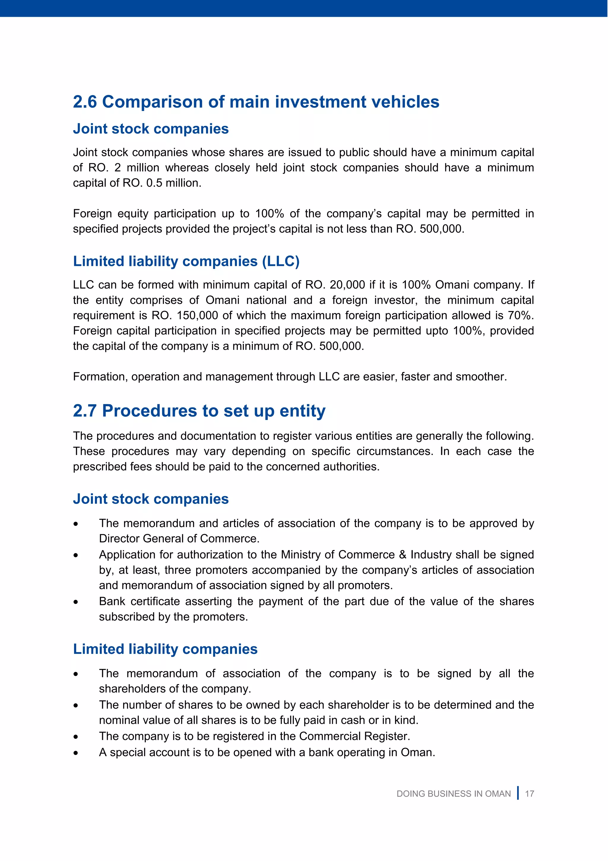 DOING BUSINESS IN OMAN | 17
2.6 Comparison of main investment vehicles
Joint stock companies
Joint stock companies whose shares are issued to public should have a minimum capital
of RO. 2 million whereas closely held joint stock companies should have a minimum
capital of RO. 0.5 million.
Foreign equity participation up to 100% of the company’s capital may be permitted in
specified projects provided the project’s capital is not less than RO. 500,000.
Limited liability companies (LLC)
LLC can be formed with minimum capital of RO. 20,000 if it is 100% Omani company. If
the entity comprises of Omani national and a foreign investor, the minimum capital
requirement is RO. 150,000 of which the maximum foreign participation allowed is 70%.
Foreign capital participation in specified projects may be permitted upto 100%, provided
the capital of the company is a minimum of RO. 500,000.
Formation, operation and management through LLC are easier, faster and smoother.
2.7 Procedures to set up entity
The procedures and documentation to register various entities are generally the following.
These procedures may vary depending on specific circumstances. In each case the
prescribed fees should be paid to the concerned authorities.
Joint stock companies
 The memorandum and articles of association of the company is to be approved by
Director General of Commerce.
 Application for authorization to the Ministry of Commerce & Industry shall be signed
by, at least, three promoters accompanied by the company’s articles of association
and memorandum of association signed by all promoters.
 Bank certificate asserting the payment of the part due of the value of the shares
subscribed by the promoters.
Limited liability companies
 The memorandum of association of the company is to be signed by all the
shareholders of the company.
 The number of shares to be owned by each shareholder is to be determined and the
nominal value of all shares is to be fully paid in cash or in kind.
 The company is to be registered in the Commercial Register.
 A special account is to be opened with a bank operating in Oman.
 