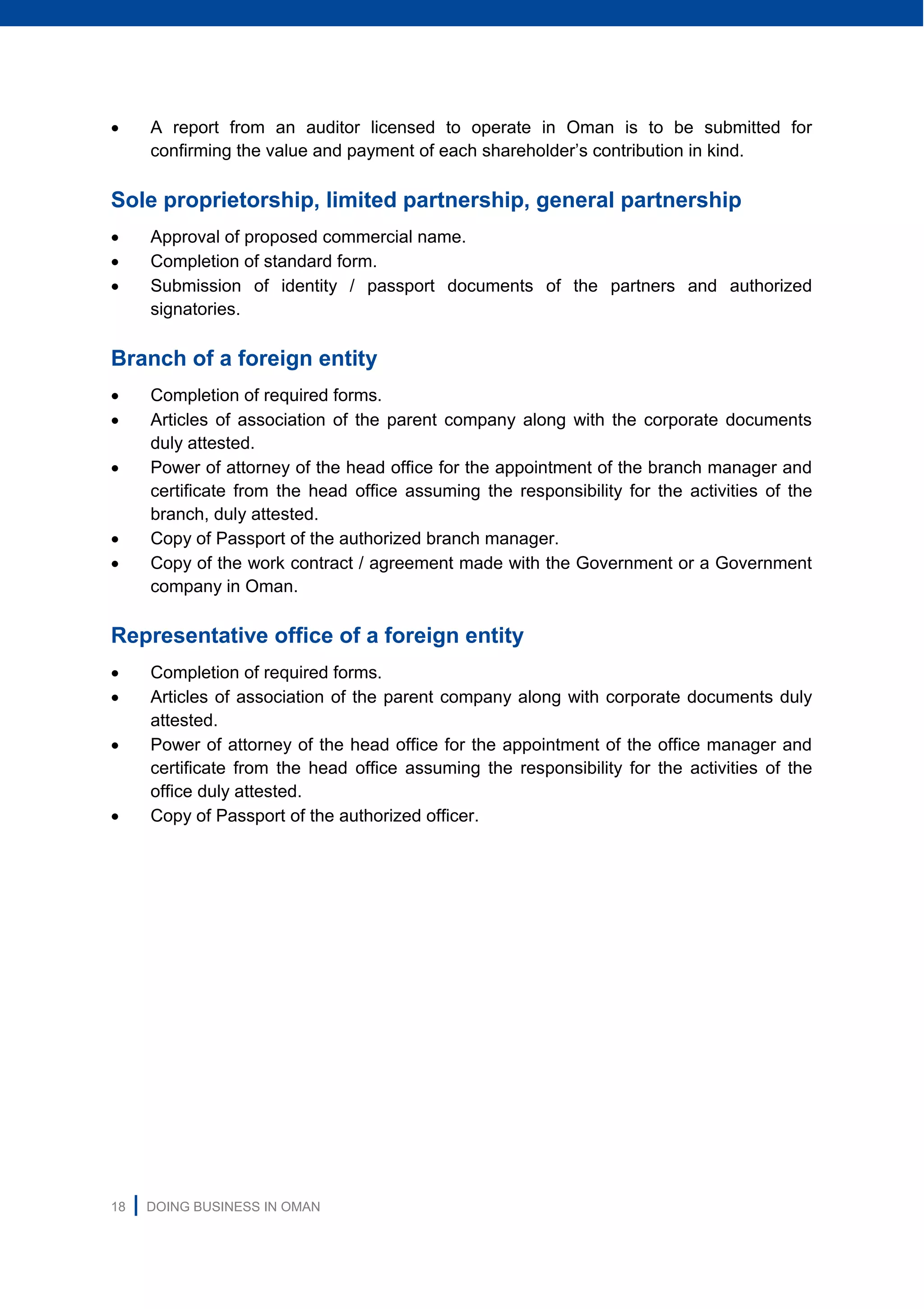 18 | DOING BUSINESS IN OMAN
 A report from an auditor licensed to operate in Oman is to be submitted for
confirming the value and payment of each shareholder’s contribution in kind.
Sole proprietorship, limited partnership, general partnership
 Approval of proposed commercial name.
 Completion of standard form.
 Submission of identity / passport documents of the partners and authorized
signatories.
Branch of a foreign entity
 Completion of required forms.
 Articles of association of the parent company along with the corporate documents
duly attested.
 Power of attorney of the head office for the appointment of the branch manager and
certificate from the head office assuming the responsibility for the activities of the
branch, duly attested.
 Copy of Passport of the authorized branch manager.
 Copy of the work contract / agreement made with the Government or a Government
company in Oman.
Representative office of a foreign entity
 Completion of required forms.
 Articles of association of the parent company along with corporate documents duly
attested.
 Power of attorney of the head office for the appointment of the office manager and
certificate from the head office assuming the responsibility for the activities of the
office duly attested.
 Copy of Passport of the authorized officer.
 