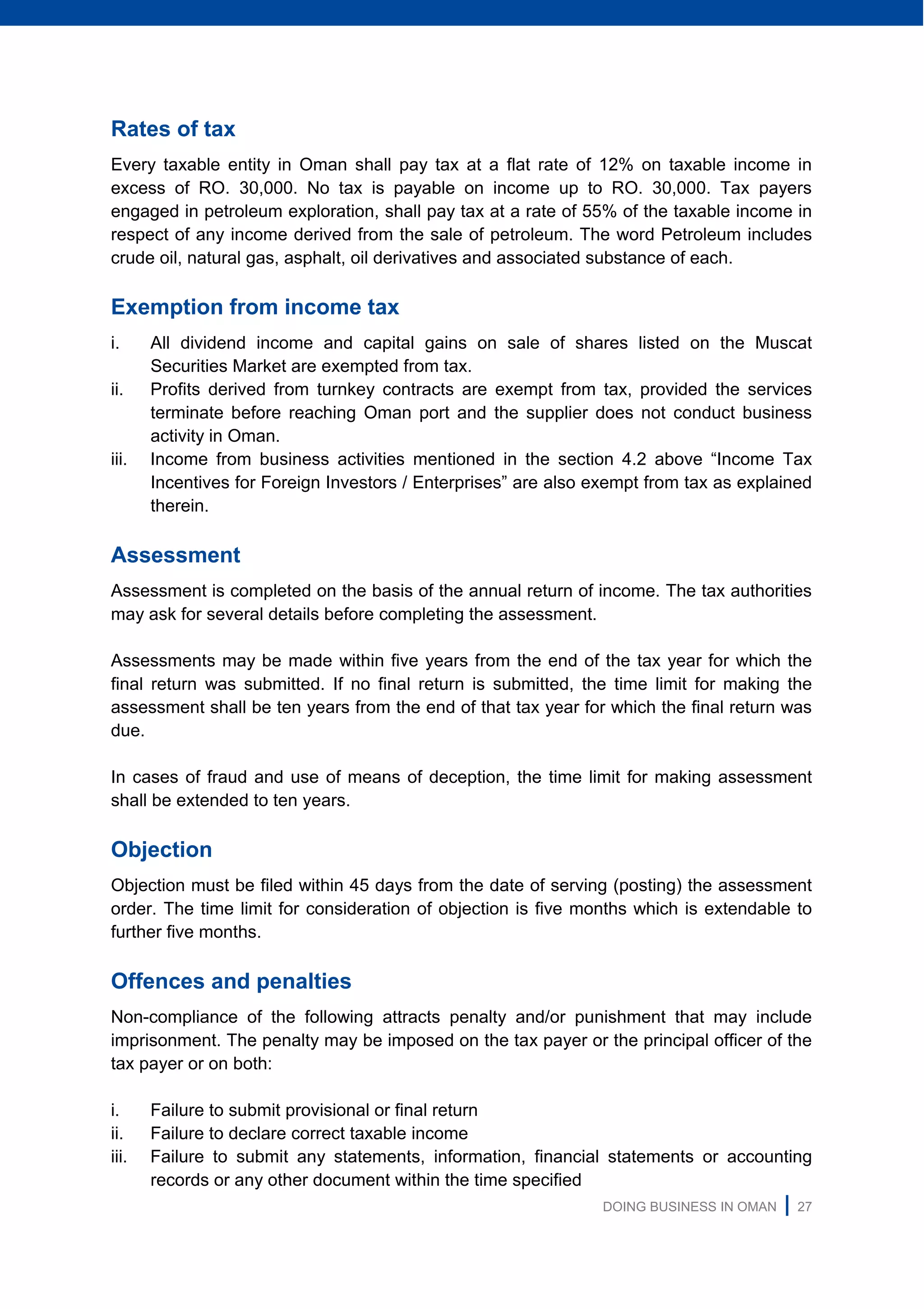 DOING BUSINESS IN OMAN | 27
Rates of tax
Every taxable entity in Oman shall pay tax at a flat rate of 12% on taxable income in
excess of RO. 30,000. No tax is payable on income up to RO. 30,000. Tax payers
engaged in petroleum exploration, shall pay tax at a rate of 55% of the taxable income in
respect of any income derived from the sale of petroleum. The word Petroleum includes
crude oil, natural gas, asphalt, oil derivatives and associated substance of each.
Exemption from income tax
i. All dividend income and capital gains on sale of shares listed on the Muscat
Securities Market are exempted from tax.
ii. Profits derived from turnkey contracts are exempt from tax, provided the services
terminate before reaching Oman port and the supplier does not conduct business
activity in Oman.
iii. Income from business activities mentioned in the section 4.2 above “Income Tax
Incentives for Foreign Investors / Enterprises” are also exempt from tax as explained
therein.
Assessment
Assessment is completed on the basis of the annual return of income. The tax authorities
may ask for several details before completing the assessment.
Assessments may be made within five years from the end of the tax year for which the
final return was submitted. If no final return is submitted, the time limit for making the
assessment shall be ten years from the end of that tax year for which the final return was
due.
In cases of fraud and use of means of deception, the time limit for making assessment
shall be extended to ten years.
Objection
Objection must be filed within 45 days from the date of serving (posting) the assessment
order. The time limit for consideration of objection is five months which is extendable to
further five months.
Offences and penalties
Non-compliance of the following attracts penalty and/or punishment that may include
imprisonment. The penalty may be imposed on the tax payer or the principal officer of the
tax payer or on both:
i. Failure to submit provisional or final return
ii. Failure to declare correct taxable income
iii. Failure to submit any statements, information, financial statements or accounting
records or any other document within the time specified
 