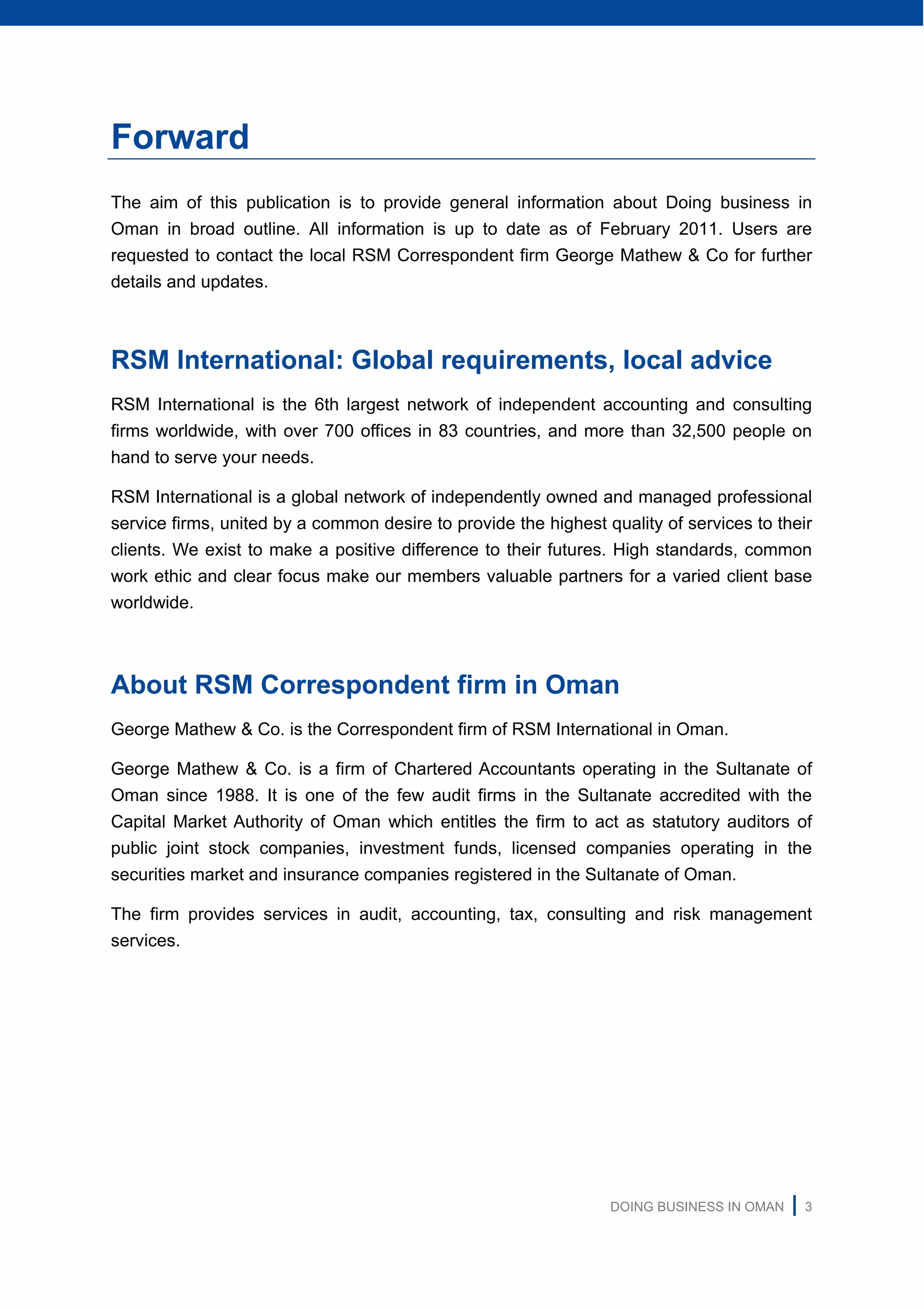 DOING BUSINESS IN OMAN | 3
Forward
The aim of this publication is to provide general information about Doing business in
Oman in broad outline. All information is up to date as of February 2011. Users are
requested to contact the local RSM Correspondent firm George Mathew & Co for further
details and updates.
RSM International: Global requirements, local advice
RSM International is the 6th largest network of independent accounting and consulting
firms worldwide, with over 700 offices in 83 countries, and more than 32,500 people on
hand to serve your needs.
RSM International is a global network of independently owned and managed professional
service firms, united by a common desire to provide the highest quality of services to their
clients. We exist to make a positive difference to their futures. High standards, common
work ethic and clear focus make our members valuable partners for a varied client base
worldwide.
About RSM Correspondent firm in Oman
George Mathew & Co. is the Correspondent firm of RSM International in Oman.
George Mathew & Co. is a firm of Chartered Accountants operating in the Sultanate of
Oman since 1988. It is one of the few audit firms in the Sultanate accredited with the
Capital Market Authority of Oman which entitles the firm to act as statutory auditors of
public joint stock companies, investment funds, licensed companies operating in the
securities market and insurance companies registered in the Sultanate of Oman.
The firm provides services in audit, accounting, tax, consulting and risk management
services.
 