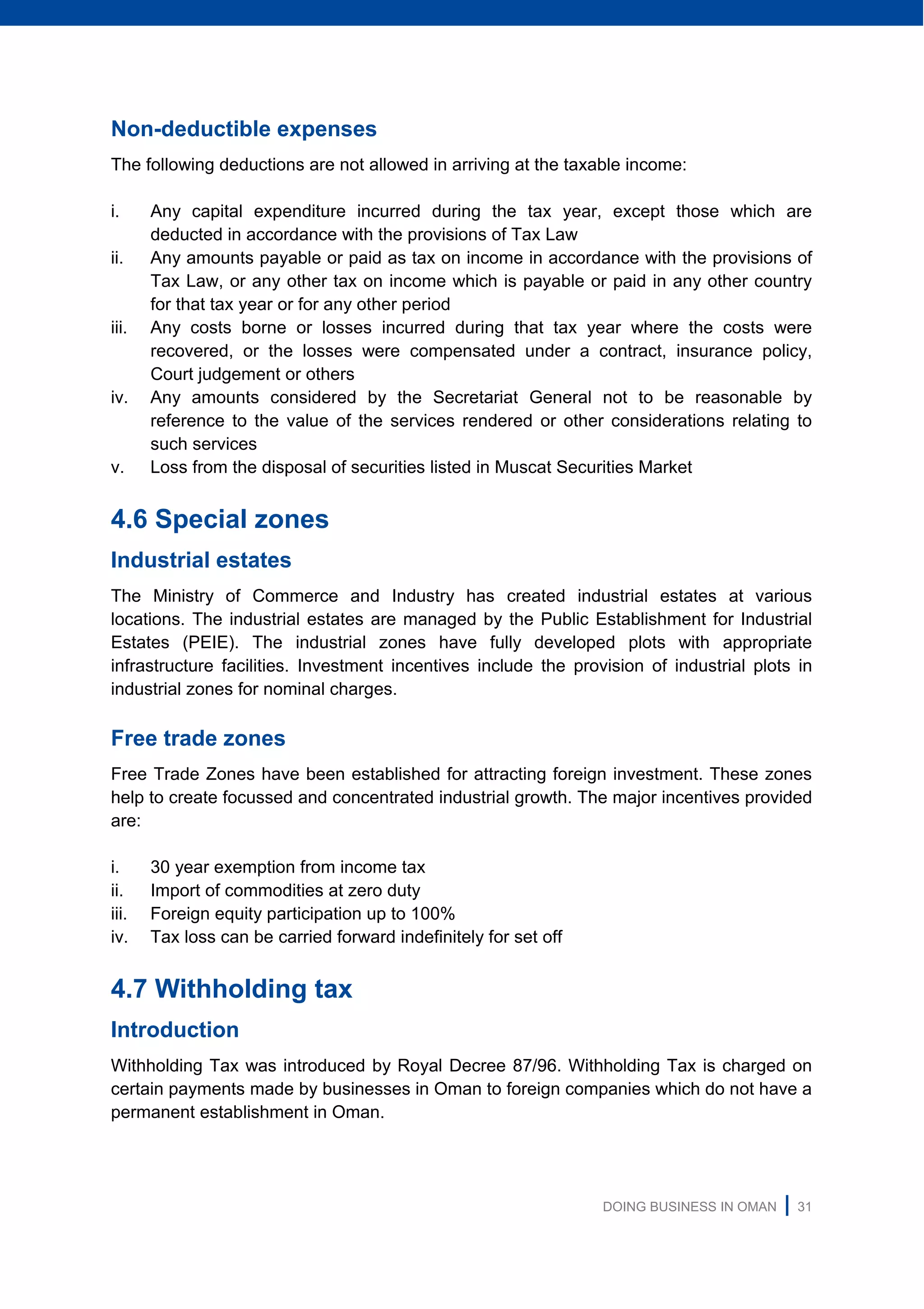 DOING BUSINESS IN OMAN | 31
Non-deductible expenses
The following deductions are not allowed in arriving at the taxable income:
i. Any capital expenditure incurred during the tax year, except those which are
deducted in accordance with the provisions of Tax Law
ii. Any amounts payable or paid as tax on income in accordance with the provisions of
Tax Law, or any other tax on income which is payable or paid in any other country
for that tax year or for any other period
iii. Any costs borne or losses incurred during that tax year where the costs were
recovered, or the losses were compensated under a contract, insurance policy,
Court judgement or others
iv. Any amounts considered by the Secretariat General not to be reasonable by
reference to the value of the services rendered or other considerations relating to
such services
v. Loss from the disposal of securities listed in Muscat Securities Market
4.6 Special zones
Industrial estates
The Ministry of Commerce and Industry has created industrial estates at various
locations. The industrial estates are managed by the Public Establishment for Industrial
Estates (PEIE). The industrial zones have fully developed plots with appropriate
infrastructure facilities. Investment incentives include the provision of industrial plots in
industrial zones for nominal charges.
Free trade zones
Free Trade Zones have been established for attracting foreign investment. These zones
help to create focussed and concentrated industrial growth. The major incentives provided
are:
i. 30 year exemption from income tax
ii. Import of commodities at zero duty
iii. Foreign equity participation up to 100%
iv. Tax loss can be carried forward indefinitely for set off
4.7 Withholding tax
Introduction
Withholding Tax was introduced by Royal Decree 87/96. Withholding Tax is charged on
certain payments made by businesses in Oman to foreign companies which do not have a
permanent establishment in Oman.
 