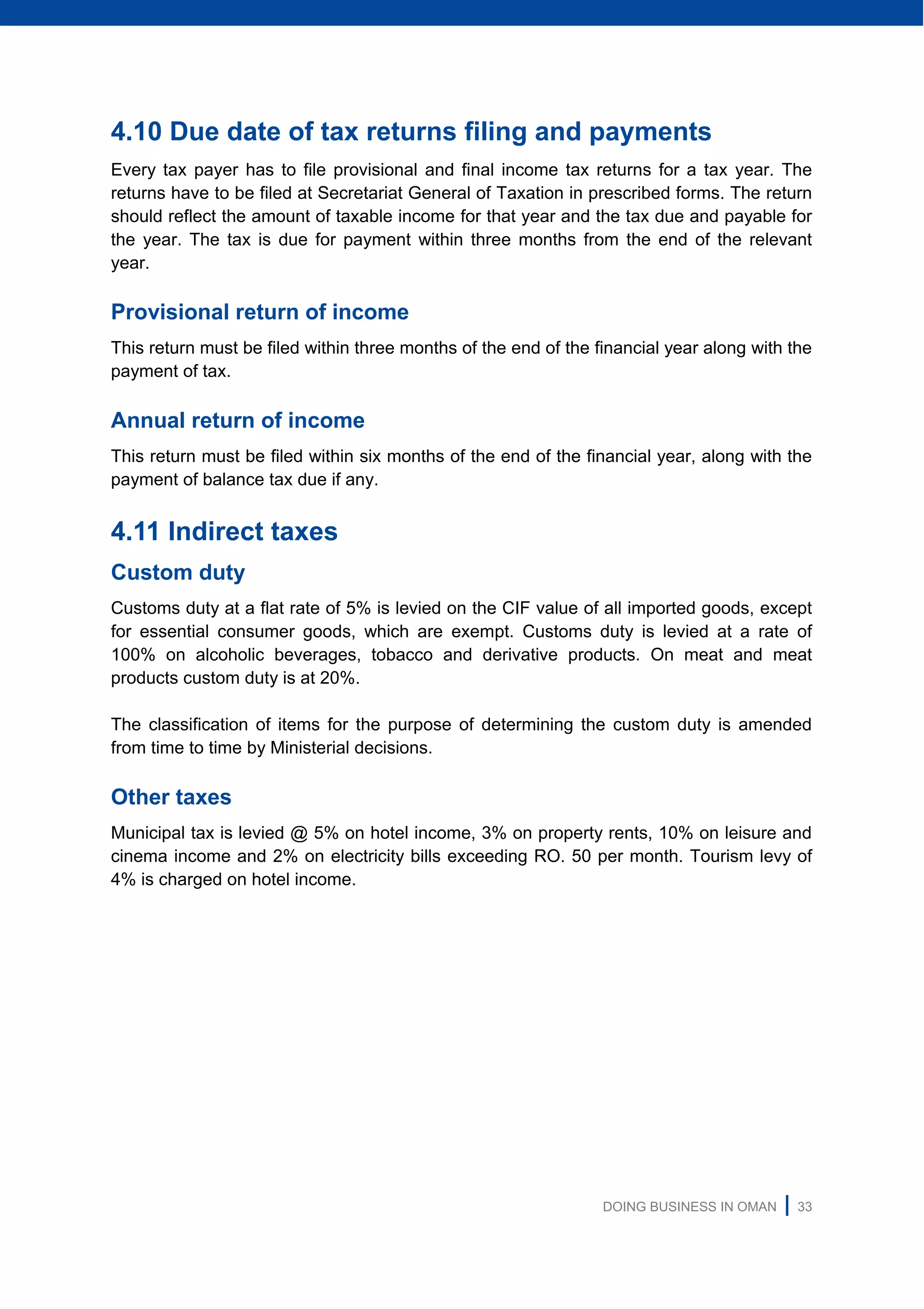 DOING BUSINESS IN OMAN | 33
4.10 Due date of tax returns filing and payments
Every tax payer has to file provisional and final income tax returns for a tax year. The
returns have to be filed at Secretariat General of Taxation in prescribed forms. The return
should reflect the amount of taxable income for that year and the tax due and payable for
the year. The tax is due for payment within three months from the end of the relevant
year.
Provisional return of income
This return must be filed within three months of the end of the financial year along with the
payment of tax.
Annual return of income
This return must be filed within six months of the end of the financial year, along with the
payment of balance tax due if any.
4.11 Indirect taxes
Custom duty
Customs duty at a flat rate of 5% is levied on the CIF value of all imported goods, except
for essential consumer goods, which are exempt. Customs duty is levied at a rate of
100% on alcoholic beverages, tobacco and derivative products. On meat and meat
products custom duty is at 20%.
The classification of items for the purpose of determining the custom duty is amended
from time to time by Ministerial decisions.
Other taxes
Municipal tax is levied @ 5% on hotel income, 3% on property rents, 10% on leisure and
cinema income and 2% on electricity bills exceeding RO. 50 per month. Tourism levy of
4% is charged on hotel income.
 