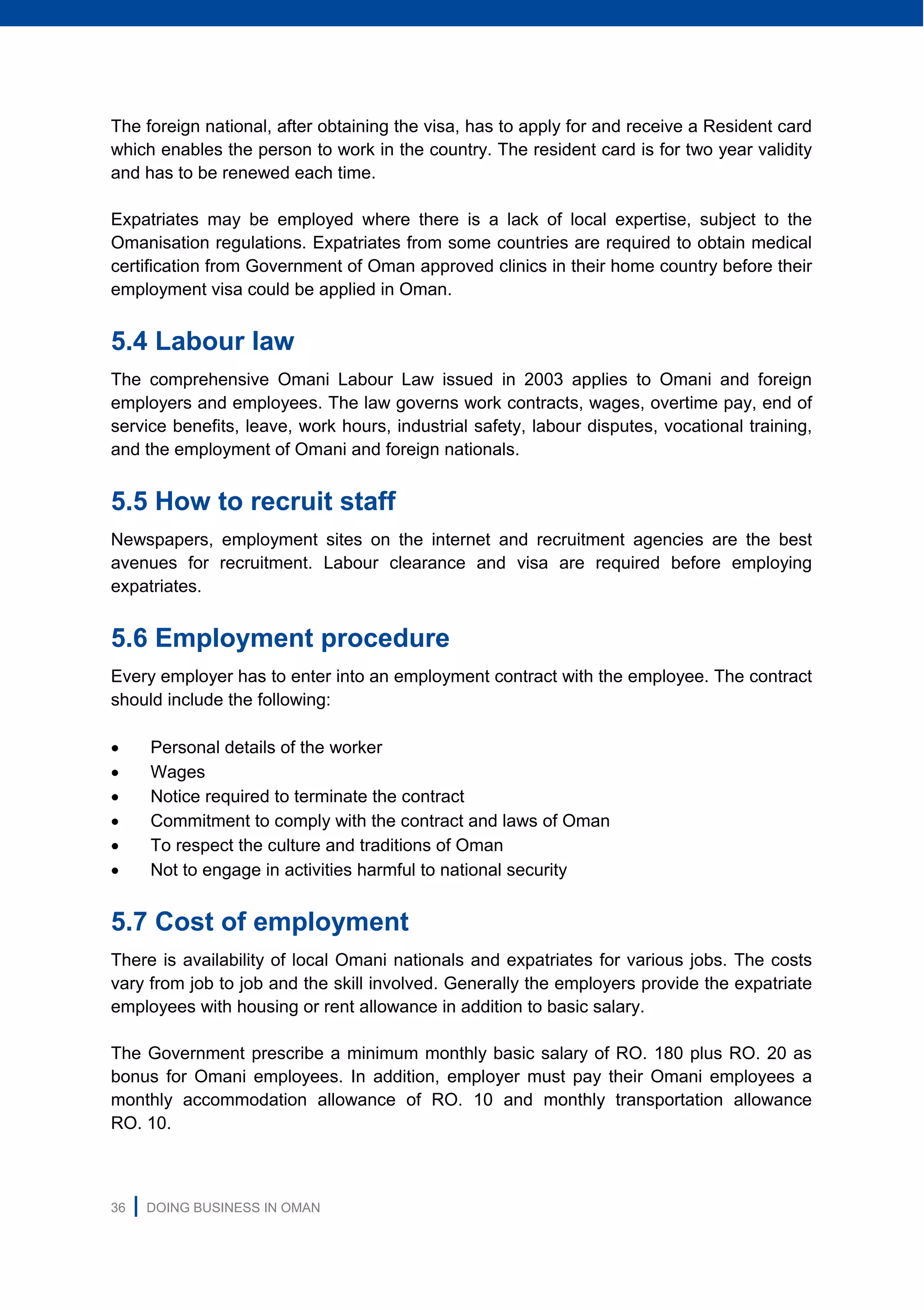 36 | DOING BUSINESS IN OMAN
The foreign national, after obtaining the visa, has to apply for and receive a Resident card
which enables the person to work in the country. The resident card is for two year validity
and has to be renewed each time.
Expatriates may be employed where there is a lack of local expertise, subject to the
Omanisation regulations. Expatriates from some countries are required to obtain medical
certification from Government of Oman approved clinics in their home country before their
employment visa could be applied in Oman.
5.4 Labour law
The comprehensive Omani Labour Law issued in 2003 applies to Omani and foreign
employers and employees. The law governs work contracts, wages, overtime pay, end of
service benefits, leave, work hours, industrial safety, labour disputes, vocational training,
and the employment of Omani and foreign nationals.
5.5 How to recruit staff
Newspapers, employment sites on the internet and recruitment agencies are the best
avenues for recruitment. Labour clearance and visa are required before employing
expatriates.
5.6 Employment procedure
Every employer has to enter into an employment contract with the employee. The contract
should include the following:
 Personal details of the worker
 Wages
 Notice required to terminate the contract
 Commitment to comply with the contract and laws of Oman
 To respect the culture and traditions of Oman
 Not to engage in activities harmful to national security
5.7 Cost of employment
There is availability of local Omani nationals and expatriates for various jobs. The costs
vary from job to job and the skill involved. Generally the employers provide the expatriate
employees with housing or rent allowance in addition to basic salary.
The Government prescribe a minimum monthly basic salary of RO. 180 plus RO. 20 as
bonus for Omani employees. In addition, employer must pay their Omani employees a
monthly accommodation allowance of RO. 10 and monthly transportation allowance
RO. 10.
 