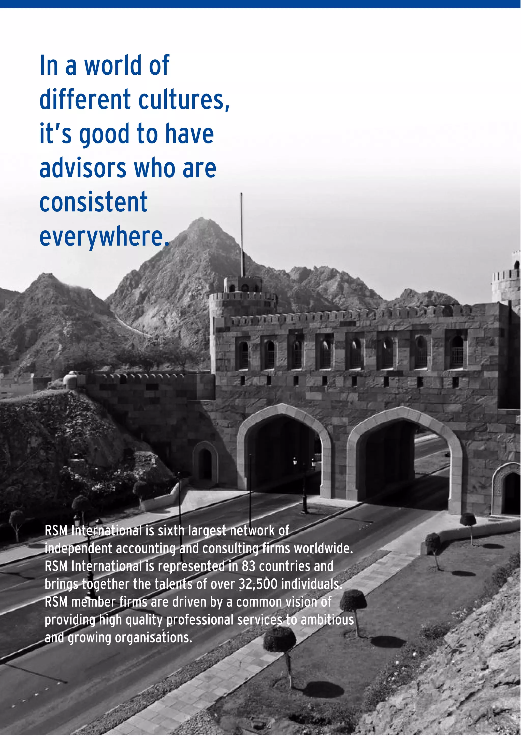 4 | DOING BUSINESS IN OMAN
In a world of
different cultures,
it’s good to have
advisors who are
consistent
everywhere.
RSM International is sixth largest network of
independent accounting and consulting firms worldwide.
RSM International is represented in 83 countries and
brings together the talents of over 32,500 individuals.
RSM member firms are driven by a common vision of
providing high quality professional services to ambitious
and growing organisations.
 