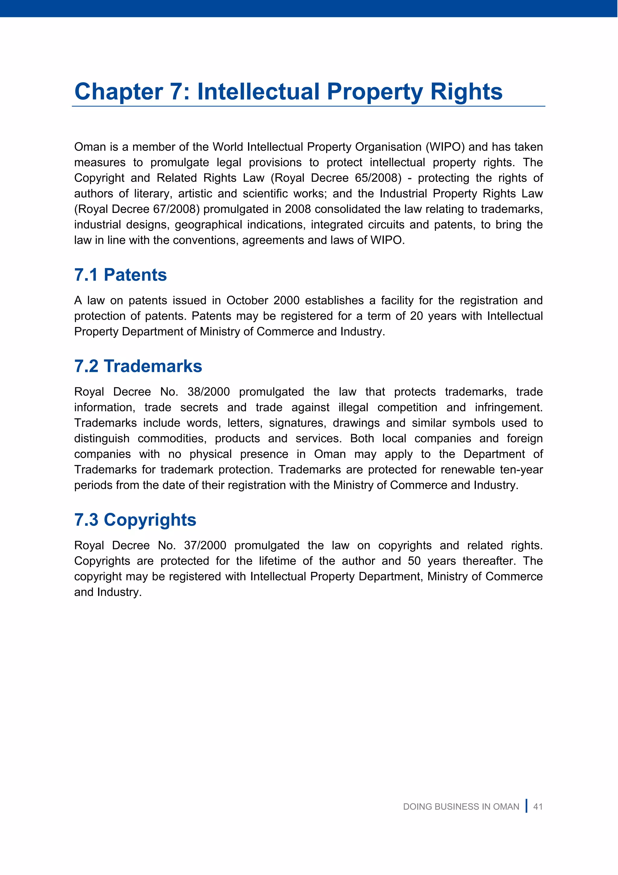 DOING BUSINESS IN OMAN | 41
Chapter 7: Intellectual Property Rights
Oman is a member of the World Intellectual Property Organisation (WIPO) and has taken
measures to promulgate legal provisions to protect intellectual property rights. The
Copyright and Related Rights Law (Royal Decree 65/2008) - protecting the rights of
authors of literary, artistic and scientific works; and the Industrial Property Rights Law
(Royal Decree 67/2008) promulgated in 2008 consolidated the law relating to trademarks,
industrial designs, geographical indications, integrated circuits and patents, to bring the
law in line with the conventions, agreements and laws of WIPO.
7.1 Patents
A law on patents issued in October 2000 establishes a facility for the registration and
protection of patents. Patents may be registered for a term of 20 years with Intellectual
Property Department of Ministry of Commerce and Industry.
7.2 Trademarks
Royal Decree No. 38/2000 promulgated the law that protects trademarks, trade
information, trade secrets and trade against illegal competition and infringement.
Trademarks include words, letters, signatures, drawings and similar symbols used to
distinguish commodities, products and services. Both local companies and foreign
companies with no physical presence in Oman may apply to the Department of
Trademarks for trademark protection. Trademarks are protected for renewable ten-year
periods from the date of their registration with the Ministry of Commerce and Industry.
7.3 Copyrights
Royal Decree No. 37/2000 promulgated the law on copyrights and related rights.
Copyrights are protected for the lifetime of the author and 50 years thereafter. The
copyright may be registered with Intellectual Property Department, Ministry of Commerce
and Industry.
 