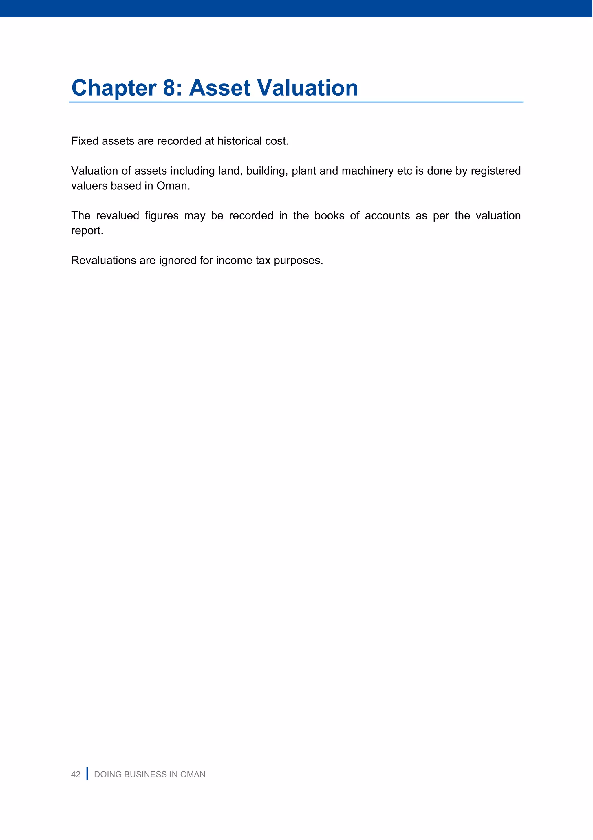 42 | DOING BUSINESS IN OMAN
Chapter 8: Asset Valuation
Fixed assets are recorded at historical cost.
Valuation of assets including land, building, plant and machinery etc is done by registered
valuers based in Oman.
The revalued figures may be recorded in the books of accounts as per the valuation
report.
Revaluations are ignored for income tax purposes.
 