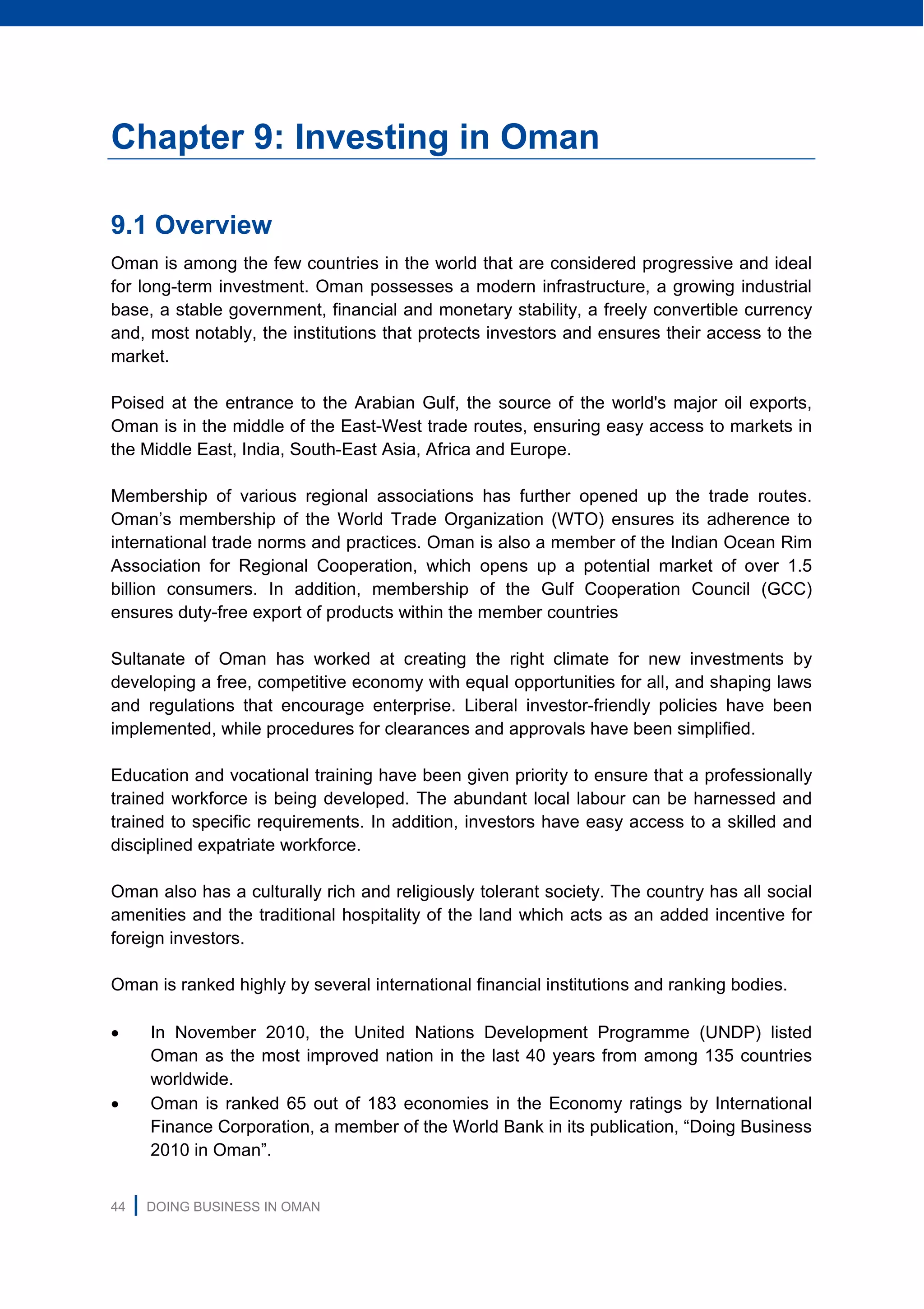 44 | DOING BUSINESS IN OMAN
Chapter 9: Investing in Oman
9.1 Overview
Oman is among the few countries in the world that are considered progressive and ideal
for long-term investment. Oman possesses a modern infrastructure, a growing industrial
base, a stable government, financial and monetary stability, a freely convertible currency
and, most notably, the institutions that protects investors and ensures their access to the
market.
Poised at the entrance to the Arabian Gulf, the source of the world's major oil exports,
Oman is in the middle of the East-West trade routes, ensuring easy access to markets in
the Middle East, India, South-East Asia, Africa and Europe.
Membership of various regional associations has further opened up the trade routes.
Oman’s membership of the World Trade Organization (WTO) ensures its adherence to
international trade norms and practices. Oman is also a member of the Indian Ocean Rim
Association for Regional Cooperation, which opens up a potential market of over 1.5
billion consumers. In addition, membership of the Gulf Cooperation Council (GCC)
ensures duty-free export of products within the member countries
Sultanate of Oman has worked at creating the right climate for new investments by
developing a free, competitive economy with equal opportunities for all, and shaping laws
and regulations that encourage enterprise. Liberal investor-friendly policies have been
implemented, while procedures for clearances and approvals have been simplified.
Education and vocational training have been given priority to ensure that a professionally
trained workforce is being developed. The abundant local labour can be harnessed and
trained to specific requirements. In addition, investors have easy access to a skilled and
disciplined expatriate workforce.
Oman also has a culturally rich and religiously tolerant society. The country has all social
amenities and the traditional hospitality of the land which acts as an added incentive for
foreign investors.
Oman is ranked highly by several international financial institutions and ranking bodies.
 In November 2010, the United Nations Development Programme (UNDP) listed
Oman as the most improved nation in the last 40 years from among 135 countries
worldwide.
 Oman is ranked 65 out of 183 economies in the Economy ratings by International
Finance Corporation, a member of the World Bank in its publication, “Doing Business
2010 in Oman”.
 