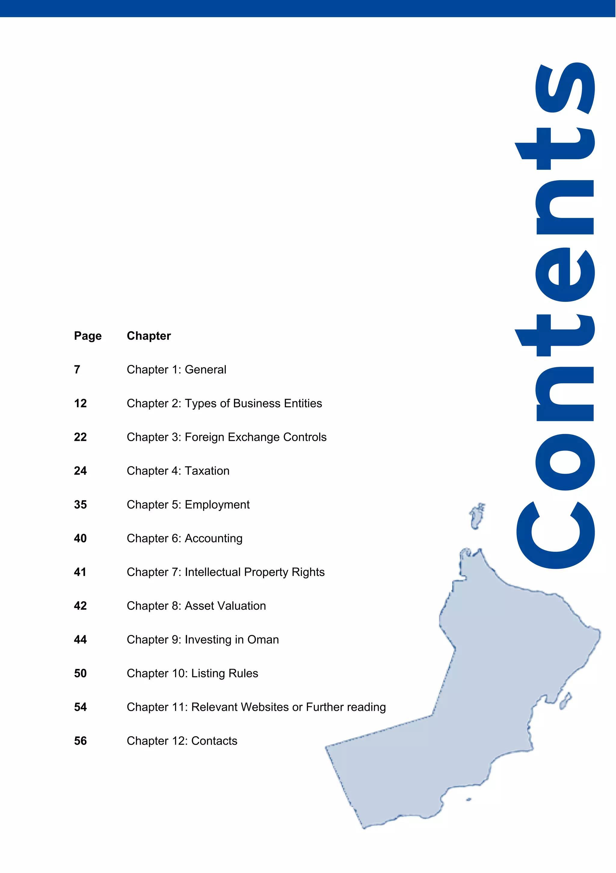 DOING BUSINESS IN OMAN | 5
Page Chapter
7 Chapter 1: General
12 Chapter 2: Types of Business Entities
22 Chapter 3: Foreign Exchange Controls
24 Chapter 4: Taxation
35 Chapter 5: Employment
40 Chapter 6: Accounting
41 Chapter 7: Intellectual Property Rights
42 Chapter 8: Asset Valuation
44 Chapter 9: Investing in Oman
50 Chapter 10: Listing Rules
54 Chapter 11: Relevant Websites or Further reading
56 Chapter 12: Contacts
Contents
 