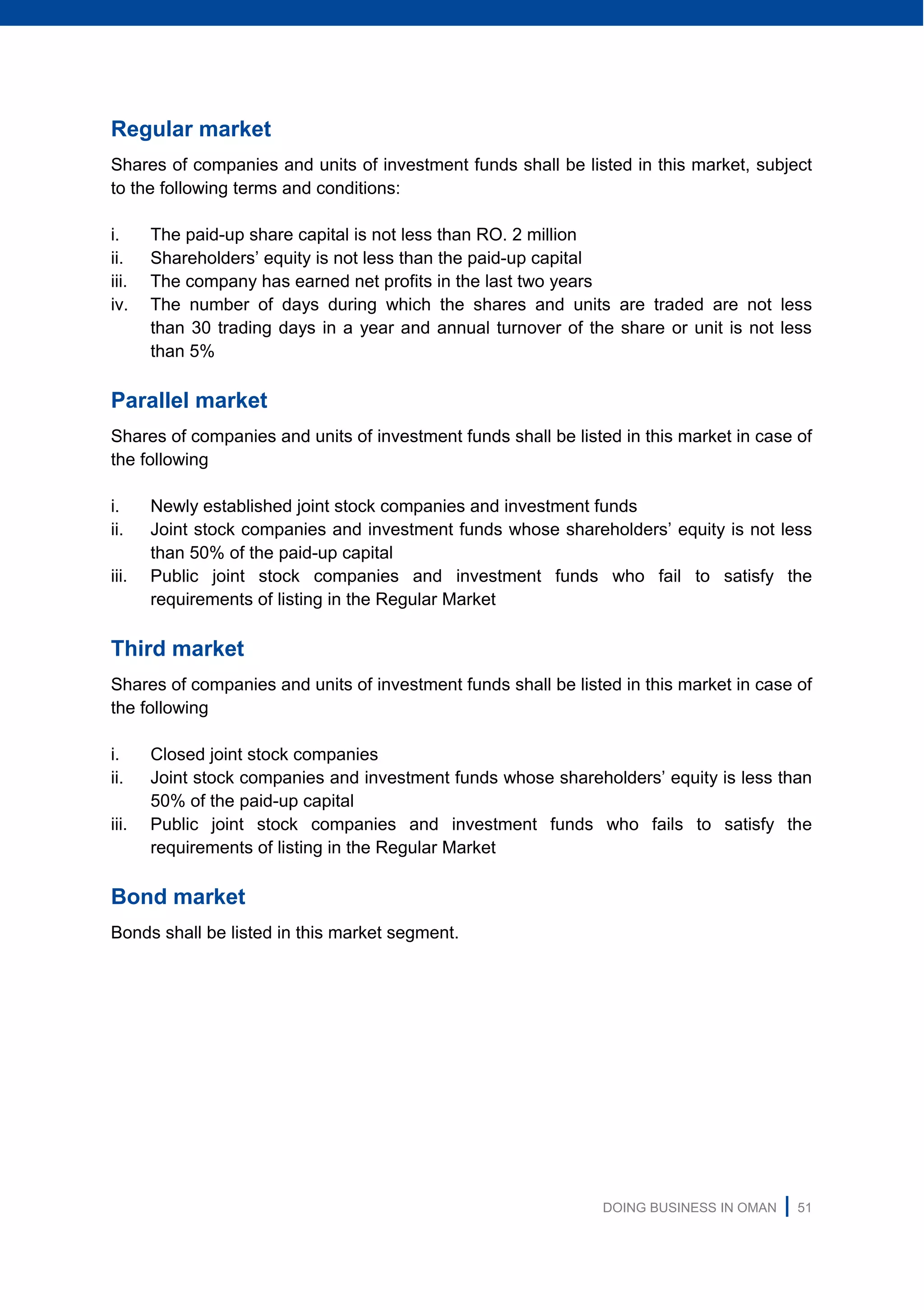 DOING BUSINESS IN OMAN | 51
Regular market
Shares of companies and units of investment funds shall be listed in this market, subject
to the following terms and conditions:
i. The paid-up share capital is not less than RO. 2 million
ii. Shareholders’ equity is not less than the paid-up capital
iii. The company has earned net profits in the last two years
iv. The number of days during which the shares and units are traded are not less
than 30 trading days in a year and annual turnover of the share or unit is not less
than 5%
Parallel market
Shares of companies and units of investment funds shall be listed in this market in case of
the following
i. Newly established joint stock companies and investment funds
ii. Joint stock companies and investment funds whose shareholders’ equity is not less
than 50% of the paid-up capital
iii. Public joint stock companies and investment funds who fail to satisfy the
requirements of listing in the Regular Market
Third market
Shares of companies and units of investment funds shall be listed in this market in case of
the following
i. Closed joint stock companies
ii. Joint stock companies and investment funds whose shareholders’ equity is less than
50% of the paid-up capital
iii. Public joint stock companies and investment funds who fails to satisfy the
requirements of listing in the Regular Market
Bond market
Bonds shall be listed in this market segment.
 