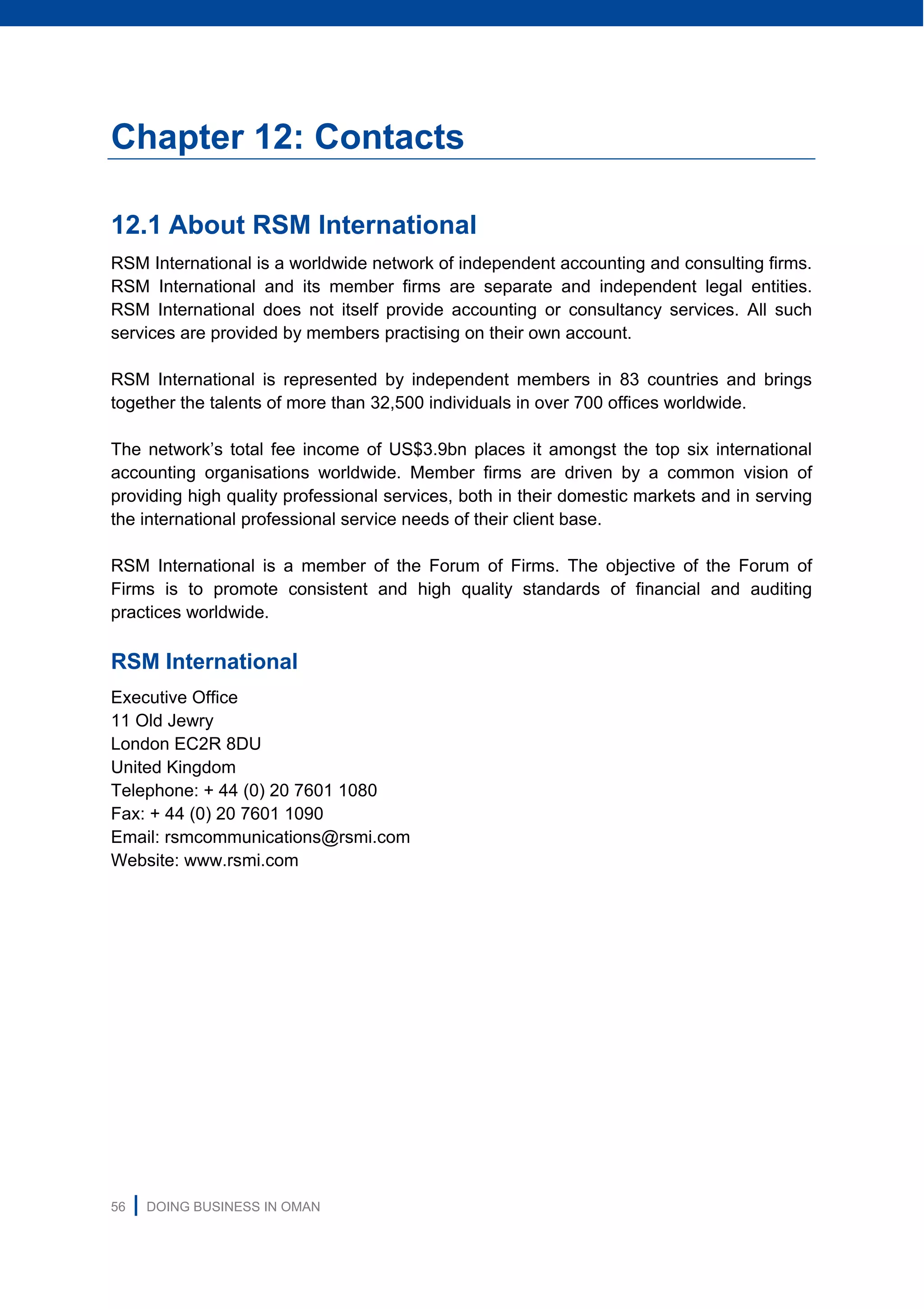 56 | DOING BUSINESS IN OMAN
Chapter 12: Contacts
12.1 About RSM International
RSM International is a worldwide network of independent accounting and consulting firms.
RSM International and its member firms are separate and independent legal entities.
RSM International does not itself provide accounting or consultancy services. All such
services are provided by members practising on their own account.
RSM International is represented by independent members in 83 countries and brings
together the talents of more than 32,500 individuals in over 700 offices worldwide.
The network’s total fee income of US$3.9bn places it amongst the top six international
accounting organisations worldwide. Member firms are driven by a common vision of
providing high quality professional services, both in their domestic markets and in serving
the international professional service needs of their client base.
RSM International is a member of the Forum of Firms. The objective of the Forum of
Firms is to promote consistent and high quality standards of financial and auditing
practices worldwide.
RSM International
Executive Office
11 Old Jewry
London EC2R 8DU
United Kingdom
Telephone: + 44 (0) 20 7601 1080
Fax: + 44 (0) 20 7601 1090
Email: rsmcommunications@rsmi.com
Website: www.rsmi.com
 