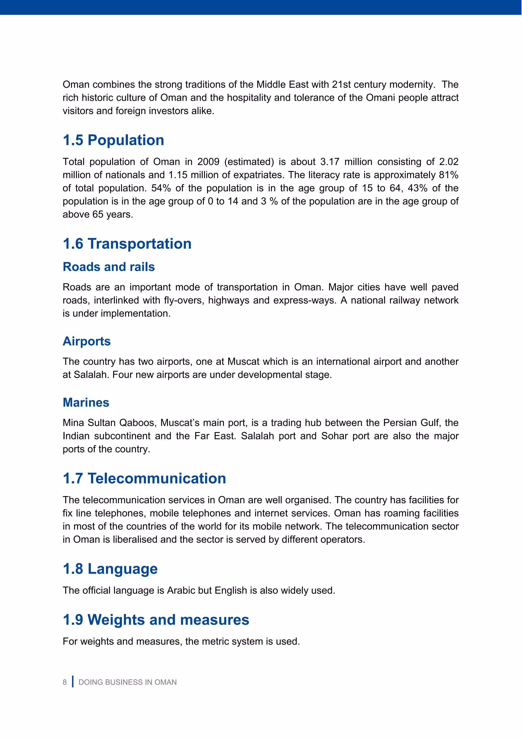 8 | DOING BUSINESS IN OMAN
Oman combines the strong traditions of the Middle East with 21st century modernity. The
rich historic culture of Oman and the hospitality and tolerance of the Omani people attract
visitors and foreign investors alike.
1.5 Population
Total population of Oman in 2009 (estimated) is about 3.17 million consisting of 2.02
million of nationals and 1.15 million of expatriates. The literacy rate is approximately 81%
of total population. 54% of the population is in the age group of 15 to 64, 43% of the
population is in the age group of 0 to 14 and 3 % of the population are in the age group of
above 65 years.
1.6 Transportation
Roads and rails
Roads are an important mode of transportation in Oman. Major cities have well paved
roads, interlinked with fly-overs, highways and express-ways. A national railway network
is under implementation.
Airports
The country has two airports, one at Muscat which is an international airport and another
at Salalah. Four new airports are under developmental stage.
Marines
Mina Sultan Qaboos, Muscat’s main port, is a trading hub between the Persian Gulf, the
Indian subcontinent and the Far East. Salalah port and Sohar port are also the major
ports of the country.
1.7 Telecommunication
The telecommunication services in Oman are well organised. The country has facilities for
fix line telephones, mobile telephones and internet services. Oman has roaming facilities
in most of the countries of the world for its mobile network. The telecommunication sector
in Oman is liberalised and the sector is served by different operators.
1.8 Language
The official language is Arabic but English is also widely used.
1.9 Weights and measures
For weights and measures, the metric system is used.
 