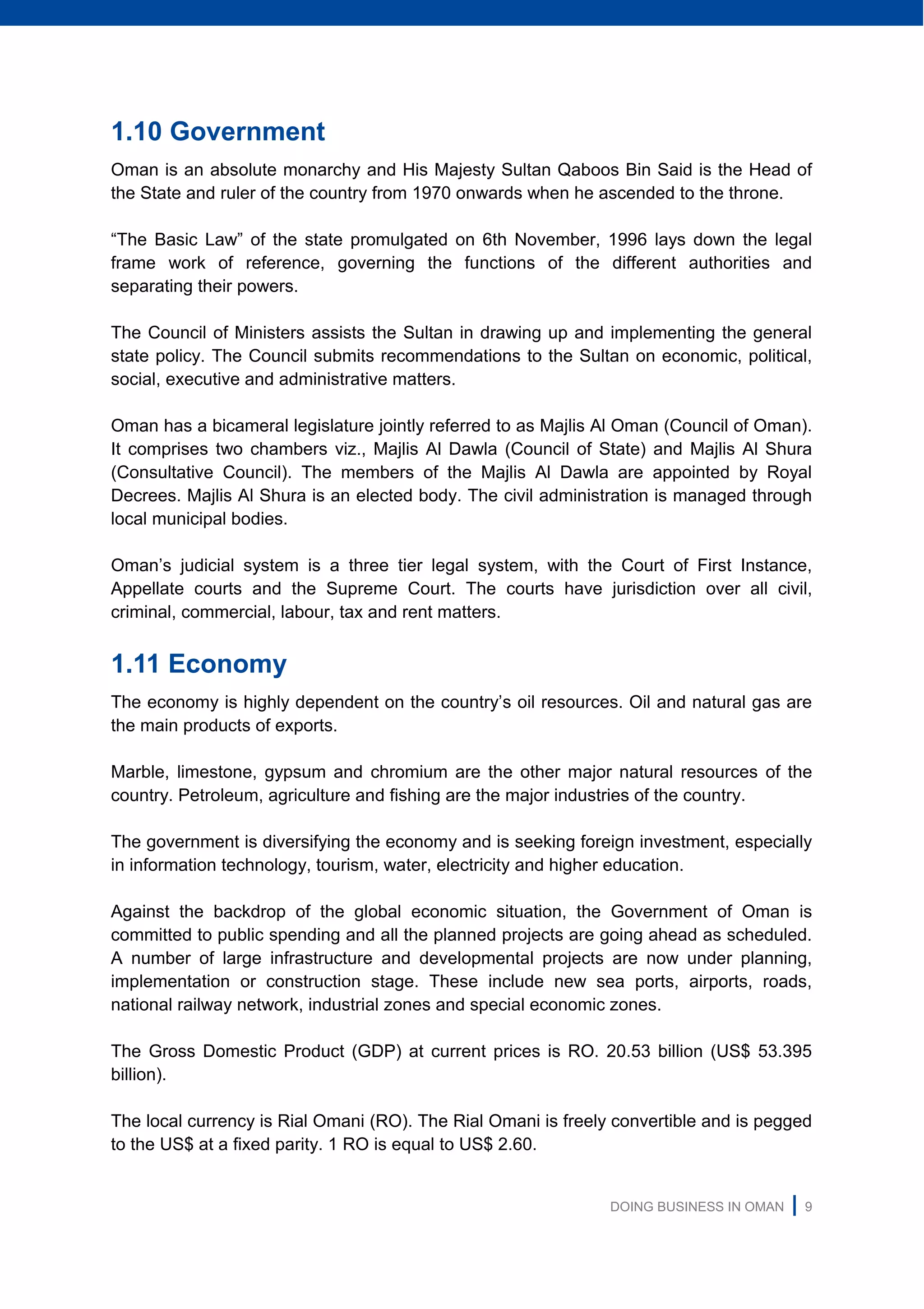 DOING BUSINESS IN OMAN | 9
1.10 Government
Oman is an absolute monarchy and His Majesty Sultan Qaboos Bin Said is the Head of
the State and ruler of the country from 1970 onwards when he ascended to the throne.
“The Basic Law” of the state promulgated on 6th November, 1996 lays down the legal
frame work of reference, governing the functions of the different authorities and
separating their powers.
The Council of Ministers assists the Sultan in drawing up and implementing the general
state policy. The Council submits recommendations to the Sultan on economic, political,
social, executive and administrative matters.
Oman has a bicameral legislature jointly referred to as Majlis Al Oman (Council of Oman).
It comprises two chambers viz., Majlis Al Dawla (Council of State) and Majlis Al Shura
(Consultative Council). The members of the Majlis Al Dawla are appointed by Royal
Decrees. Majlis Al Shura is an elected body. The civil administration is managed through
local municipal bodies.
Oman’s judicial system is a three tier legal system, with the Court of First Instance,
Appellate courts and the Supreme Court. The courts have jurisdiction over all civil,
criminal, commercial, labour, tax and rent matters.
1.11 Economy
The economy is highly dependent on the country’s oil resources. Oil and natural gas are
the main products of exports.
Marble, limestone, gypsum and chromium are the other major natural resources of the
country. Petroleum, agriculture and fishing are the major industries of the country.
The government is diversifying the economy and is seeking foreign investment, especially
in information technology, tourism, water, electricity and higher education.
Against the backdrop of the global economic situation, the Government of Oman is
committed to public spending and all the planned projects are going ahead as scheduled.
A number of large infrastructure and developmental projects are now under planning,
implementation or construction stage. These include new sea ports, airports, roads,
national railway network, industrial zones and special economic zones.
The Gross Domestic Product (GDP) at current prices is RO. 20.53 billion (US$ 53.395
billion).
The local currency is Rial Omani (RO). The Rial Omani is freely convertible and is pegged
to the US$ at a fixed parity. 1 RO is equal to US$ 2.60.
 