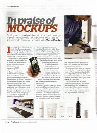 DESIGNMOCKUPS
Creating mockups and packshots will become an increasingly
important and specialised task as products evolve faster to
keep pace with fickle consumer tastes, writes Wayne Peachey
I
mproving products and inventing new
ones is what all consumer products
companies do. Pick up any object that
can be bought and think about when it
was last changed - it was probably within the
last 12 months, possibly the last one.
The processes for managing these
activities are often formalised into
an agreed chain of events, known
as new product development
(NPD) and life cycle
management (LCM).
Ifa manufacturer creates
or changes a product, how
do they know it will appeal to
the market? The area we, the
graphics and printing industry, are
involved in is in the product's appearance.
Will it appeal to shoppers? Will the best
shape/size/colour/form be used?
During the NPD and LCM processes
a marketing team will create new ideas
and then decide on the best few to move
forwards with. Then the best way to test
these ideas is to create 'focus groups'
of people, typical shoppers who may
potentially buy the products.
The focus groups need to look at
something. Therefore they will be shown
pictures and physical samples of existing
and potential new products. This is where
'packshots' and 'mockups' (otherwise
known as 'comps') come in, as printing
and photographing a new product in the
traditional printed way would involve
lots of time and huge costs.
A packshot is a graphic
image that looks like a
photograph ofan actual
product. It is, in fact, a
computer simulation that
uses graphics that only exist
in 'design' form. Packshots are
very important, and not only for
market research, as often the products
need to be advertised before they are
manufactured.
Creating a mockup is not an easy process
as the normal high-speed manufacturing
processes need to be replicated using
very flexible equipment and very manual
techniques. One company that provides
this service, Litmus (litmusmockups.co.uk),
started as a branch of a printing company.
"We have always had the ability to create
bags
$packagingrnii November-December 2015
short print runs, although these came at
quite a high minimum cost," said Gareth
Hartley, operations director.
"Our customers then wanted us to become
more involved in the design processes. They
would say 'What would the package look like
if it had a gloss finish, or a matt finish, or
holographies, or raised type, or if we made it
a different shape? What would a gloss finish
look like on a matt board?'
"We soon realised once we started
talking to designers that they have so many
ideas and are frustrated by not knowing
how a design will turn out, and are often
disappointed. That is where our experience
comes in. We won't create a mockup that
can't be printed in the real world".
no ca
 