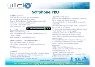 www.wildix.com
Softphone PRO
Call Management
Hide the dial pad when you don't need it 
See picture-in-picture video layout 
Employ Do Not Disturb function audio/video calls
and/or IM and/or availability status 
Use Quick Transfer for calls 
Hide your ID for calls 
Contact Management
Add a contact during a call 
View combined history for calls and IM attached to
contact details 
View avatars for individual contacts 
IM Management – SIP SIMPLE Enabled !
Send instant messages to groups 
Use IM tabs for multiple IM conversations in one
window 
See IM alerts for incoming IM 
Presence
Receive or block notiﬁcation alerts for contacts' status 
Establish unique privacy rules for each contact 
Create multiple user proﬁles 
Set custom ringtones for calls and IM 
• Open Standards based 
• Session Initiated Protocol (SIP) based signaling
for all interactive media sessions 
• Enhanced Quality of Service (QoS) for voice &
video calls 
• Security offering signaling & media encryption
via TLS and SRTP streams 
• Performance Management of the SIP end-point 
• High Compression codec support 
• Comprehensive Personal Address Book,
including detailed calls lists and history 
• Zero-Touch Conﬁguration of your audio or
video devices 
• Microsoft Outlook® integration allowing users
to import their address book into their Bria
contact list and dial directly from the
application. 
• IM & Presence Management 
• Multi-party and ad hoc Voice and Video
Conferencing [IP & PSTN] 
• Voice & Video Call Recording 
• Detachable & Sliding Drawers for quick Video
and Contact information 
• Incoming call alerts 
SIP for Instant Messaging and Presence Leveraging Extensions (simple)
 