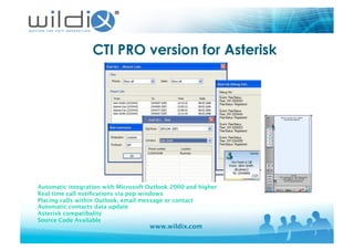 www.wildix.com
CTI PRO version for Asterisk
Automatic integration with Microsoft Outlook 2000 and higher 
Real time call notiﬁcations via pop windows
Placing calls within Outlook, email message or contact 
 
Automatic contacts data update
Asterisk compatibality
Source Code Available
 