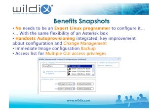 www.wildix.com
Benefits Snapshots
• No needs to be an Expert Linux programmer to conﬁgure it…
• … With the same ﬂexibility of an Asterisk box
• Handsets Autoprovisioning integrated: key improvement
about conﬁguration and Change Management
• Immediate Image conﬁguration Backup
• Access list for Multiple GUI access privileges 
 